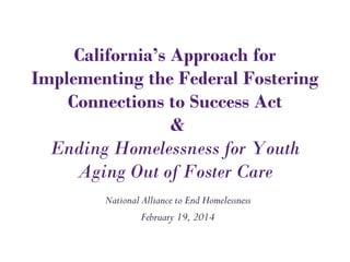 California’s Approach for
Implementing the Federal Fostering
Connections to Success Act
&
Ending Homelessness for Youth
Aging Out of Foster Care
National Alliance to End Homelessness
February 19, 2014
 