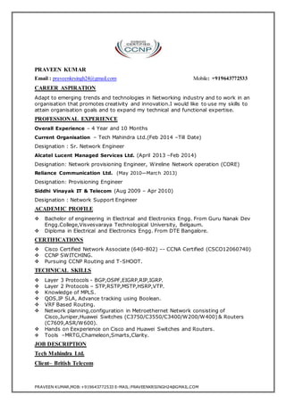 PRAVEEN KUMAR 
Email : praveenkrsingh24@gmail.com Mobile: +919643772533 
CAREER ASPIRATION 
Adapt to emerging trends and technologies in Networking industry and to work in an 
organisation that promotes creativity and innovation.I would like to use my skills to 
attain organisation goals and to expand my technical and functional expertise. 
PROFESSIONAL EXPERIENCE 
Overall Experience – 4 Year and 10 Months 
Current Organisation – Tech Mahindra Ltd.(Feb 2014 –Till Date) 
Designation : Sr. Network Engineer 
Alcatel Lucent Managed Services Ltd. (April 2013 –Feb 2014) 
Designation: Network provisioning Engineer, Wireline Network operation (CORE) 
Reliance Communication Ltd. (May 2010—March 2013) 
Designation: Provisioning Engineer 
Siddhi Vinayak IT & Telecom (Aug 2009 – Apr 2010) 
Designation : Network Support Engineer 
ACADEMIC PROFILE 
 Bachelor of engineering in Electrical and Electronics Engg. From Guru Nanak Dev 
Engg.College,Visvesvaraya Technological University, Belgaum. 
 Diploma in Electrical and Electronics Engg. From DTE Bangalore. 
CERTIFICATIONS 
 Cisco Certified Network Associate (640-802) –- CCNA Certified (CSCO12060740) 
 CCNP SWITCHING. 
 Pursuing CCNP Routing and T-SHOOT. 
TECHNICAL SKILLS 
 Layer 3 Protocols - BGP,OSPF,EIGRP,RIP,IGRP. 
 Layer 2 Protocols – STP,RSTP,MSTP,HSRP,VTP. 
 Knowledge of MPLS. 
 QOS,IP SLA, Advance tracking using Boolean. 
 VRF Based Routing. 
 Network planning,configuration in Metroethernet Network consisting of 
Cisco,Juniper,Huawei Switches (C3750/C3550/C3400/W200/W400) & Routers 
(C7609,ASR/W600). 
 Hands on Eexperience on Cisco and Huawei Switches and Routers. 
 Tools –MRTG,Chameleon,Smarts,Clarity. 
JOB DESCRIPTION 
Tech Mahindra Ltd. 
Client– British Telecom 
PRAVEEN KUMAR,MOB:+919643772533 E-MAIL:PRAVEENKRSINGH24@GMAIL.COM 
 
