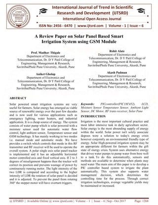 @ IJTSRD | Available Online @ www.ijtsrd.com
ISSN No: 2456
International
Research
A Review Paper o
Irrigation System u
Prof. Madhav Thigale
Department of Electronics and
Telecommunication, Dr. D Y Patil College of
Engineering, Management & Research,
SavitribaiPhule Pune University, Akurdi, Pune
Aniket Gholap
Department of Electronics and
Telecommunication, Dr. D Y Patil College of
Engineering, Management & R
SavitribaiPhule Pune University, Akurdi, Pune
ABSTRACT
Solar powered smart irrigation systems are very
useful for farmers. Solar energy has emerged as viable
source of renewable energy over the past few decades
and is now used for various applications such as
emergency lighting, water heaters, and industrial
application. It is a cheap source of energy. The
consists of water pump which is solar powered with a
moisture sensor used for automatic water flow
control, light ambient sensor, Temperature sensor
GSM technology. It has mainly working in two modes
i.e. manual mode and automatic mode. We have
provides a switch which controls that mode
transmitter and RF receiver will be used to operate the
overall system. A polar single axis solar panel tracker
is implemented and it has an adjustable horizontal
motor controlled axis and fixed vertical axis. If 2 to 3
degrees of misalignment happens then the tracker will
correct its position and prevents wastage of power by
continuously running motor. The light intensity of the
two LDR is compared and according to the higher
intensity of LDR the rotation of solar panel is deci
and it is adjusted. To prevent the panel from rotating
360° the stepper motor will have overturn triggers.
@ IJTSRD | Available Online @ www.ijtsrd.com | Volume – 1 | Issue – 6 | Sep - Oct 2017
ISSN No: 2456 - 6470 | www.ijtsrd.com | Volume
International Journal of Trend in Scientific
Research and Development (IJTSRD)
International Open Access Journal
A Review Paper on Solar Panel Based Smart
Irrigation System using GSM Module
Prof. Madhav Thigale
ectronics and
Y Patil College of
Engineering, Management & Research,
Pune University, Akurdi, Pune
ectronics and
Y Patil College of
Engineering, Management & Research,
Pune University, Akurdi, Pune
Rohit Alate
Department of El
Telecommunication, Dr. D
Engineering, Management & Research,
SavitribaiPhule Pune University, Akurdi, Pune
Akash Padman
Department of El
Telecommunication, Dr. D
Engineering, Management & Research,
SavitribaiPhule Pune University, Akurdi, Pune
Solar powered smart irrigation systems are very
energy has emerged as viable
source of renewable energy over the past few decades
and is now used for various applications such as
emergency lighting, water heaters, and industrial
application. It is a cheap source of energy. The system
pump which is solar powered with a
moisture sensor used for automatic water flow
control, light ambient sensor, Temperature sensor and
It has mainly working in two modes
i.e. manual mode and automatic mode. We have
ontrols that mode in this RF
transmitter and RF receiver will be used to operate the
overall system. A polar single axis solar panel tracker
it has an adjustable horizontal
fixed vertical axis. If 2 to 3
of misalignment happens then the tracker will
correct its position and prevents wastage of power by
continuously running motor. The light intensity of the
two LDR is compared and according to the higher
intensity of LDR the rotation of solar panel is decided
To prevent the panel from rotating
360° the stepper motor will have overturn triggers.
Keywords: PICcontroller(PIC18F452), LCD,
Moisture Sensor Temperature Sensor, Ambient Light
Sensor, DC Motor, RF trans-receiver, Solar Pane
INTRODUCTION
Irrigation is the most important cultural practice and
most labor intensive task in daily agriculture sector.
Solar energy is the most abounding supply of energy
within the world. Solar power isn't solely associate
degrees were a solution to t
however conjointly an environmental friendly type of
energy. Solar High-powered irrigation system
an appropriate different for farmers within the gift
state of energy crisis. System uses alternative energy
that drives water pumps to pump water from bore well
to a tank. To do this automatically, sensors and
methods are available to determine when plants may
need water The main aim of this paper is to develop a
PIC controller based system to irrigate the plant
automatically. This system also supports water
management decision, which determines the
controlling time for the process. Through correct
irrigation technologies, average vegetable yields may
be maintained or increased.
Oct 2017 Page: 1268
6470 | www.ijtsrd.com | Volume - 1 | Issue – 6
Scientific
(IJTSRD)
International Open Access Journal
n Solar Panel Based Smart
Rohit Alate
Electronics and
elecommunication, Dr. D Y Patil College of
Engineering, Management & Research,
Pune University, Akurdi, Pune
Akash Padman
Electronics and
elecommunication, Dr. D Y Patil College of
Engineering, Management & Research,
Pune University, Akurdi, Pune
PICcontroller(PIC18F452), LCD,
Moisture Sensor Temperature Sensor, Ambient Light
receiver, Solar Pane
Irrigation is the most important cultural practice and
most labor intensive task in daily agriculture sector.
Solar energy is the most abounding supply of energy
within the world. Solar power isn't solely associate
degrees were a solution to today's energy crisis
however conjointly an environmental friendly type of
powered irrigation system may be
an appropriate different for farmers within the gift
System uses alternative energy
s to pump water from bore well
To do this automatically, sensors and
methods are available to determine when plants may
The main aim of this paper is to develop a
PIC controller based system to irrigate the plant
ystem also supports water
management decision, which determines the
controlling time for the process. Through correct
irrigation technologies, average vegetable yields may
 