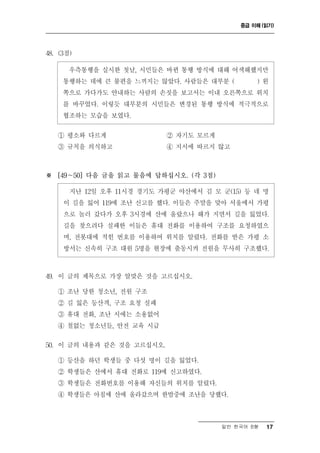 중급 이해 (읽기)




48. (3점)

       우측통행을 실시한 첫날, 시민들은 바뀐 통행 방식에 대해 어색해했지만
     통행하는 데에 큰 불편을 느끼지는 않았다. 사람들은 대부분 (         )왼
     쪽으로 가다가도 안내하는 사람의 손짓을 보고서는 이내 오른쪽으로 위치
     를 바꾸었다. 이렇듯 대부분의 시민들은 변경된 통행 방식에 적극적으로
     협조하는 모습을 보였다.

   ① 평소와 다르게                ② 자기도 모르게
   ③ 규칙을 의식하고               ④ 지시에 따르지 않고



※ [49～50] 다음 글을 읽고 물음에 답하십시오. (각 3점)

       지난 12일 오후 11시경 경기도 가평군 야산에서 김 모 군(15) 등 네 명
     이 길을 잃어 119에 조난 신고를 했다. 이들은 주말을 맞아 서울에서 가평
     으로 놀러 갔다가 오후 3시경에 산에 올랐으나 해가 지면서 길을 잃었다.
     길을 찾으려다 실패한 이들은 휴대 전화를 이용하여 구조를 요청하였으
     며, 전봇대에 적힌 번호를 이용하여 위치를 알렸다. 전화를 받은 가평 소
     방서는 신속히 구조 대원 5명을 현장에 출동시켜 전원을 무사히 구조했다.



49. 이 글의 제목으로 가장 알맞은 것을 고르십시오.

   ① 조난 당한 청소년, 전원 구조
   ② 길 잃은 등산객, 구조 요청 실패
   ③ 휴대 전화, 조난 시에는 소용없어
   ④ 철없는 청소년들, 안전 교육 시급

50. 이 글의 내용과 같은 것을 고르십시오.

   ① 등산을 하던 학생들 중 다섯 명이 길을 잃었다.
   ② 학생들은 산에서 휴대 전화로 119에 신고하였다.
   ③ 학생들은 전화번호를 이용해 자신들의 위치를 알렸다.
   ④ 학생들은 아침에 산에 올라갔으며 한밤중에 조난을 당했다.



                                        일반 한국어 B형   17
 