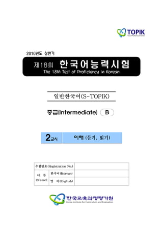2010년도 상반기


  제18회          한국어능력시험
       The 18th Test of Proficiency in Korean




              일반한국어(S-TOPIK)

          중급(Intermediate)           B



        2교시                 이해 (듣기, 읽기)




   수험번호(Registration No.)

           한국어(Korean)
    이 름
   (Name) 영    어(English)
 