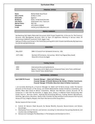 Curriculum Vitae
PERSONAL DETAILS
Name Mofied Abdel Raouf Saad
Date of birth 26 March 1959
Nationality Egyptian
Residency Dubai,United Arab Emirates
Visa Status Employment Visa - Expiry on
Marital Status Married
Telephone +971 (0)56 1130969
E-mail mofied_pico11@yahoo.com
PROFILE SUMMARY
Hardworking And Highly Motivated Accountant With Proven Capabilities, A Passion For The Financial
Accounts And Management Accounts With 33 Years Of Experience Working In Various Areas Of
Accounting In Deferent Countries ( U.A.E, Egypt, Iraq).
Seeking A Professional Career In The Field Of Accounting With A Will Established Whereby My Experience
Can Be Utilized And Enhanced.
EDUCATION
May 2014 MBA In FinanceFrom Galewood University - USA.
1977-1981 Bachelor Of Commerce, Accounting – With Final Degree (Very Good)
Alexandria University,Egypt.
Training Courses
2002 International AccountingStandards.
2002 Egyptian Taxes and Its Applications( CorporateTaxes, Sales Taxes,withdrawal
taxes, Payroll Taxes,Stamp Taxes)
PROFESSIONAL EXPERIENCE
April 2008 Till Present Financial Manager – Abdul Latif Al Banna Group
Financial Manager Of Sheikh Mohamed Bin Himdan Al Nahian Investments
Financial Manager Of Sheikha Moza Bent Zaied Al Nahian Investments
I am Currently Working As a Financial Manager For Abdul Latif Al Banna Group. Under The General
Direction of the Director of The Group, and Sheikh Mohamed Bin Himdan Al Nahian Investments, and
Sheikha Moza Bent Zaied Al Nahian Investments. Monitor And Maintain Control Accounts Of 16
Companies In U.A.E And The Branches In (Egypt, Syria, Oman), In Deferent Fields (Contracting, Real
Estate, Tourism , Business Centre , Auditing And Accounting Advisory, Trading, General Maintenance,
Perfumes, Agriculture, Education, Health Club). Promote The Desired Work Culture Around The Five Core
Values Of Trust, Integrity, Respect, One Team And Service of the Group Ethics.
My key responsibilities include:
 Control All Balance Sheet Accounts By Review Monthly Accounts Reconciliations and Actions
Accordingly.
 Developing Financial Policies and Controls according To International Accounting Standards and
country laws and Regulations.
 Analyse and Investigate The Weak Areas In The Company and Give Opinion On It.
 