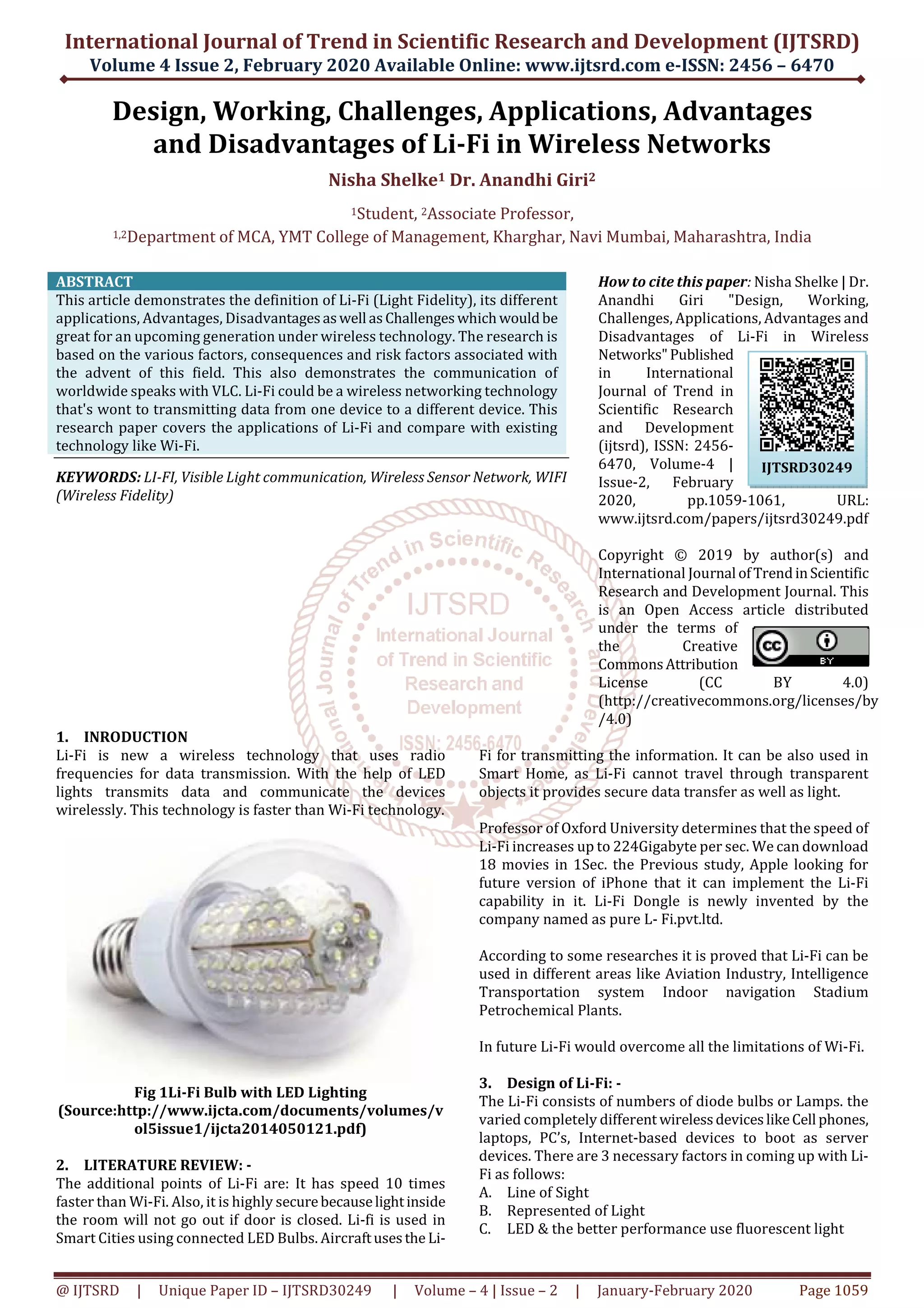 International Journal of Trend in Scientific Research and Development (IJTSRD)
Volume 4 Issue 2, February 2020 Available Online: www.ijtsrd.com e-ISSN: 2456 – 6470
@ IJTSRD | Unique Paper ID – IJTSRD30249 | Volume – 4 | Issue – 2 | January-February 2020 Page 1059
Design, Working, Challenges, Applications, Advantages
and Disadvantages of Li-Fi in Wireless Networks
Nisha Shelke1 Dr. Anandhi Giri2
1Student, 2Associate Professor,
1,2Department of MCA, YMT College of Management, Kharghar, Navi Mumbai, Maharashtra, India
ABSTRACT
This article demonstrates the definition of Li-Fi (Light Fidelity), its different
applications, Advantages, Disadvantagesaswell as Challengeswhichwouldbe
great for an upcoming generation under wireless technology. The research is
based on the various factors, consequences and risk factors associated with
the advent of this field. This also demonstrates the communication of
worldwide speaks with VLC. Li-Fi could be a wireless networking technology
that's wont to transmitting data from one device to a different device. This
research paper covers the applications of Li-Fi and compare with existing
technology like Wi-Fi.
KEYWORDS: LI-FI, Visible Light communication, Wireless Sensor Network, WIFI
(Wireless Fidelity)
How to cite this paper: Nisha Shelke | Dr.
Anandhi Giri "Design, Working,
Challenges, Applications, Advantages and
Disadvantages of Li-Fi in Wireless
Networks"Published
in International
Journal of Trend in
Scientific Research
and Development
(ijtsrd), ISSN: 2456-
6470, Volume-4 |
Issue-2, February
2020, pp.1059-1061, URL:
www.ijtsrd.com/papers/ijtsrd30249.pdf
Copyright © 2019 by author(s) and
International Journal ofTrendinScientific
Research and Development Journal. This
is an Open Access article distributed
under the terms of
the Creative
CommonsAttribution
License (CC BY 4.0)
(http://creativecommons.org/licenses/by
/4.0)
1. INRODUCTION
Li-Fi is new a wireless technology that uses radio
frequencies for data transmission. With the help of LED
lights transmits data and communicate the devices
wirelessly. This technology is faster than Wi-Fi technology.
Fig 1Li-Fi Bulb with LED Lighting
(Source:http://www.ijcta.com/documents/volumes/v
ol5issue1/ijcta2014050121.pdf)
2. LITERATURE REVIEW: -
The additional points of Li-Fi are: It has speed 10 times
faster than Wi-Fi. Also, it is highly securebecauselightinside
the room will not go out if door is closed. Li-fi is used in
Smart Cities using connected LED Bulbs. Aircraftusesthe Li-
Fi for transmitting the information. It can be also used in
Smart Home, as Li-Fi cannot travel through transparent
objects it provides secure data transfer as well as light.
Professor of Oxford University determines that the speed of
Li-Fi increases up to 224Gigabyte per sec. We can download
18 movies in 1Sec. the Previous study, Apple looking for
future version of iPhone that it can implement the Li-Fi
capability in it. Li-Fi Dongle is newly invented by the
company named as pure L- Fi.pvt.ltd.
According to some researches it is proved that Li-Fi can be
used in different areas like Aviation Industry, Intelligence
Transportation system Indoor navigation Stadium
Petrochemical Plants.
In future Li-Fi would overcome all the limitations of Wi-Fi.
3. Design of Li-Fi: -
The Li-Fi consists of numbers of diode bulbs or Lamps. the
varied completely different wirelessdeviceslikeCell phones,
laptops, PC’s, Internet-based devices to boot as server
devices. There are 3 necessary factors in coming up with Li-
Fi as follows:
A. Line of Sight
B. Represented of Light
C. LED & the better performance use fluorescent light
IJTSRD30249
 