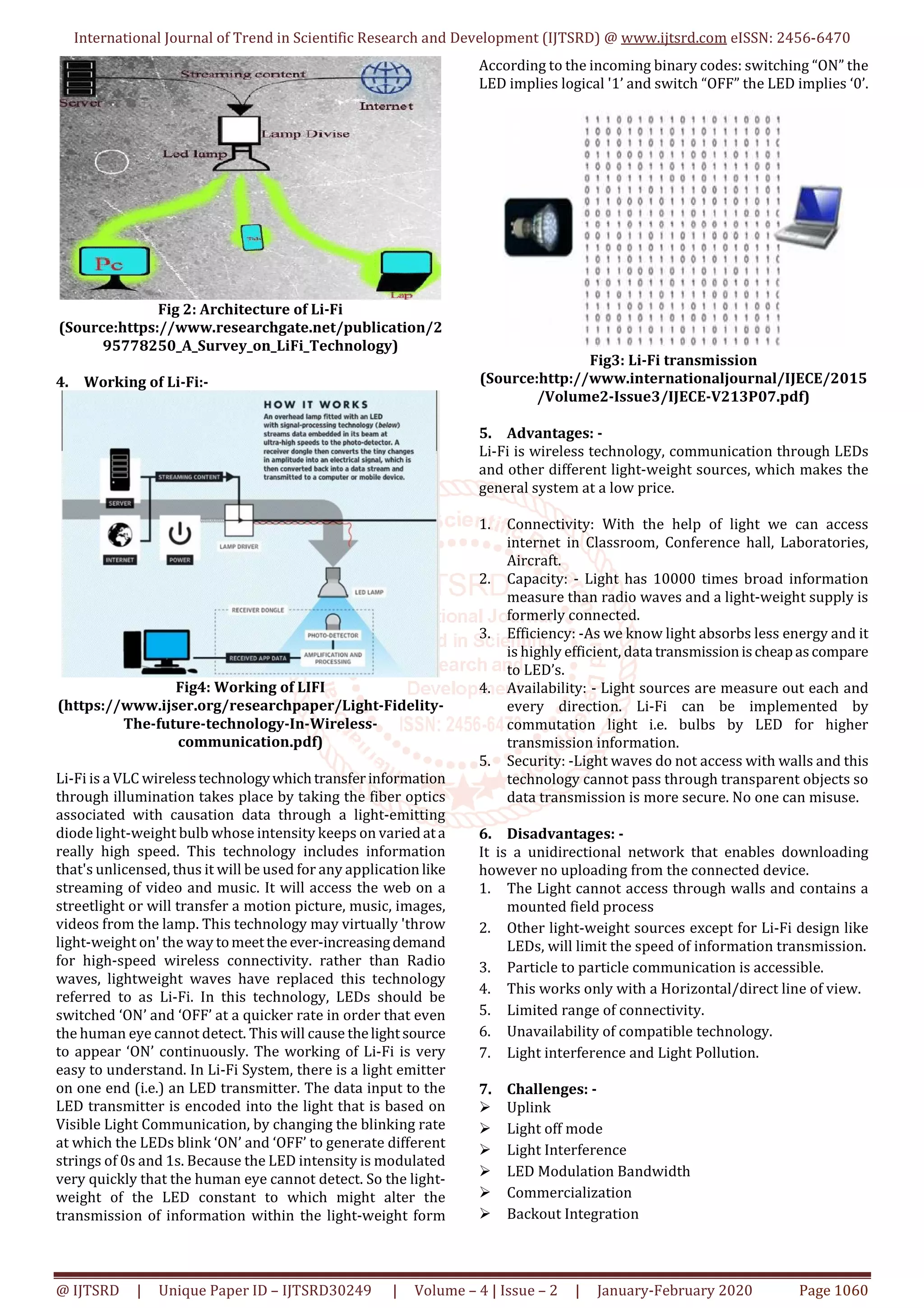 International Journal of Trend in Scientific Research and Development (IJTSRD) @ www.ijtsrd.com eISSN: 2456-6470
@ IJTSRD | Unique Paper ID – IJTSRD30249 | Volume – 4 | Issue – 2 | January-February 2020 Page 1060
Fig 2: Architecture of Li-Fi
(Source:https://www.researchgate.net/publication/2
95778250_A_Survey_on_LiFi_Technology)
4. Working of Li-Fi:-
Fig4: Working of LIFI
(https://www.ijser.org/researchpaper/Light-Fidelity-
The-future-technology-In-Wireless-
communication.pdf)
Li-Fi is a VLC wirelesstechnologywhichtransferinformation
through illumination takes place by taking the fiber optics
associated with causation data through a light-emitting
diode light-weight bulb whose intensity keeps on varied ata
really high speed. This technology includes information
that's unlicensed, thus it will be used for any application like
streaming of video and music. It will access the web on a
streetlight or will transfer a motion picture, music, images,
videos from the lamp. This technology may virtually 'throw
light-weight on' the way tomeetthe ever-increasingdemand
for high-speed wireless connectivity. rather than Radio
waves, lightweight waves have replaced this technology
referred to as Li-Fi. In this technology, LEDs should be
switched ‘ON’ and ‘OFF’ at a quicker rate in order that even
the human eye cannot detect. This will cause thelightsource
to appear ‘ON’ continuously. The working of Li-Fi is very
easy to understand. In Li-Fi System, there is a light emitter
on one end (i.e.) an LED transmitter. The data input to the
LED transmitter is encoded into the light that is based on
Visible Light Communication, by changing the blinking rate
at which the LEDs blink ‘ON’ and ‘OFF’ to generate different
strings of 0s and 1s. Because the LED intensity is modulated
very quickly that the human eye cannot detect. So the light-
weight of the LED constant to which might alter the
transmission of information within the light-weight form
According to the incoming binary codes: switching “ON” the
LED implies logical '1’ and switch “OFF” the LED implies ‘0’.
Fig3: Li-Fi transmission
(Source:http://www.internationaljournal/IJECE/2015
/Volume2-Issue3/IJECE-V213P07.pdf)
5. Advantages: -
Li-Fi is wireless technology, communication through LEDs
and other different light-weight sources, which makes the
general system at a low price.
1. Connectivity: With the help of light we can access
internet in Classroom, Conference hall, Laboratories,
Aircraft.
2. Capacity: - Light has 10000 times broad information
measure than radio waves and a light-weight supply is
formerly connected.
3. Efficiency: -As we know light absorbs less energy and it
is highly efficient, data transmissionischeapascompare
to LED’s.
4. Availability: - Light sources are measure out each and
every direction. Li-Fi can be implemented by
commutation light i.e. bulbs by LED for higher
transmission information.
5. Security: -Light waves do not access with walls and this
technology cannot pass through transparent objects so
data transmission is more secure. No one can misuse.
6. Disadvantages: -
It is a unidirectional network that enables downloading
however no uploading from the connected device.
1. The Light cannot access through walls and contains a
mounted field process
2. Other light-weight sources except for Li-Fi design like
LEDs, will limit the speed of information transmission.
3. Particle to particle communication is accessible.
4. This works only with a Horizontal/direct line of view.
5. Limited range of connectivity.
6. Unavailability of compatible technology.
7. Light interference and Light Pollution.
7. Challenges: -
Uplink
Light off mode
Light Interference
LED Modulation Bandwidth
Commercialization
Backout Integration
 