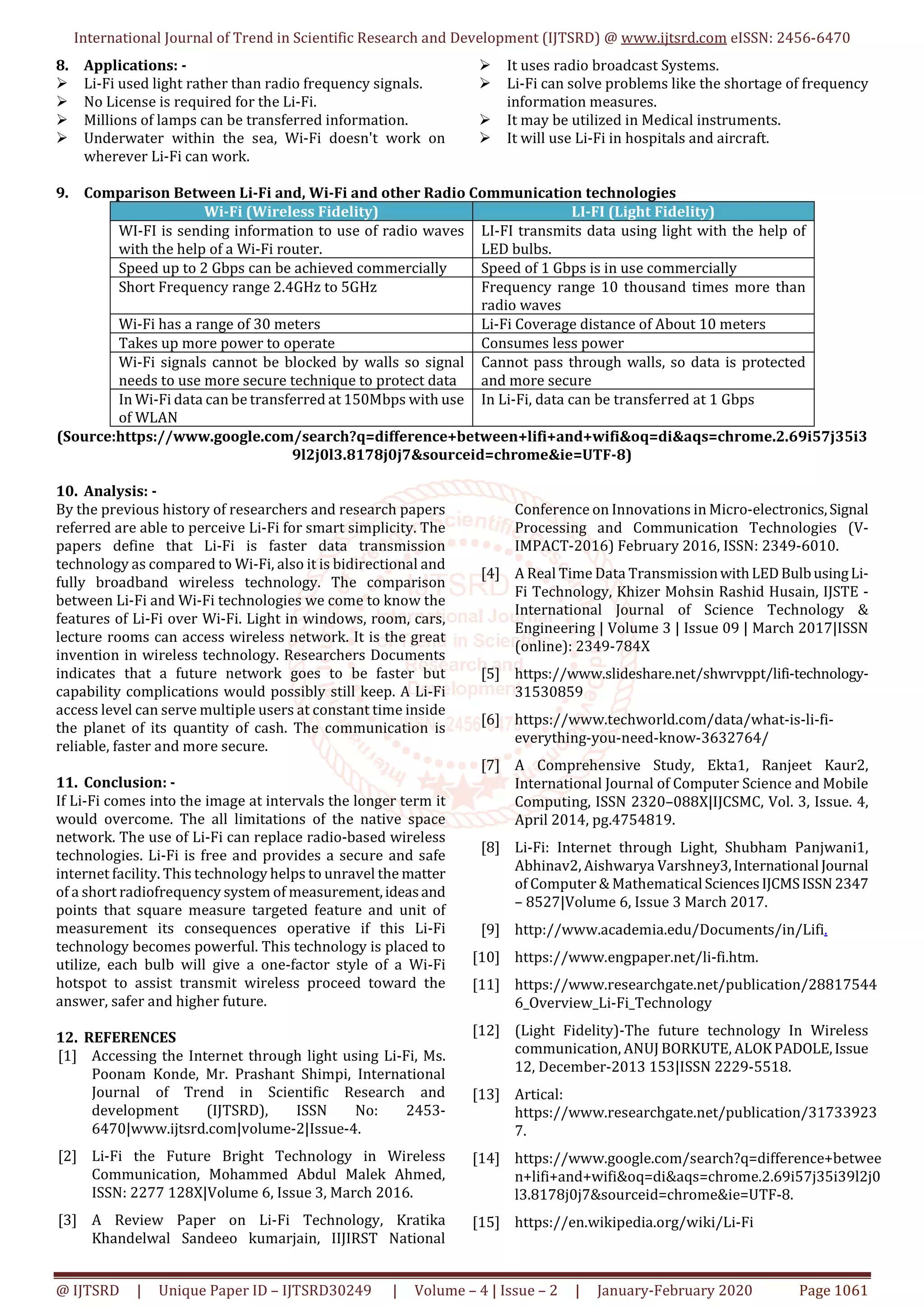International Journal of Trend in Scientific Research and Development (IJTSRD) @ www.ijtsrd.com eISSN: 2456-6470
@ IJTSRD | Unique Paper ID – IJTSRD30249 | Volume – 4 | Issue – 2 | January-February 2020 Page 1061
8. Applications: -
Li-Fi used light rather than radio frequency signals.
No License is required for the Li-Fi.
Millions of lamps can be transferred information.
Underwater within the sea, Wi-Fi doesn't work on
wherever Li-Fi can work.
It uses radio broadcast Systems.
Li-Fi can solve problems like the shortage of frequency
information measures.
It may be utilized in Medical instruments.
It will use Li-Fi in hospitals and aircraft.
9. Comparison Between Li-Fi and, Wi-Fi and other Radio Communication technologies
Wi-Fi (Wireless Fidelity) LI-FI (Light Fidelity)
WI-FI is sending information to use of radio waves
with the help of a Wi-Fi router.
LI-FI transmits data using light with the help of
LED bulbs.
Speed up to 2 Gbps can be achieved commercially Speed of 1 Gbps is in use commercially
Short Frequency range 2.4GHz to 5GHz Frequency range 10 thousand times more than
radio waves
Wi-Fi has a range of 30 meters Li-Fi Coverage distance of About 10 meters
Takes up more power to operate Consumes less power
Wi-Fi signals cannot be blocked by walls so signal
needs to use more secure technique to protect data
Cannot pass through walls, so data is protected
and more secure
In Wi-Fi data can be transferred at 150Mbps with use
of WLAN
In Li-Fi, data can be transferred at 1 Gbps
(Source:https://www.google.com/search?q=difference+between+lifi+and+wifi&oq=di&aqs=chrome.2.69i57j35i3
9l2j0l3.8178j0j7&sourceid=chrome&ie=UTF-8)
10. Analysis: -
By the previous history of researchers and research papers
referred are able to perceive Li-Fi for smart simplicity. The
papers define that Li-Fi is faster data transmission
technology as compared to Wi-Fi, also it is bidirectional and
fully broadband wireless technology. The comparison
between Li-Fi and Wi-Fi technologies we come to know the
features of Li-Fi over Wi-Fi. Light in windows, room, cars,
lecture rooms can access wireless network. It is the great
invention in wireless technology. Researchers Documents
indicates that a future network goes to be faster but
capability complications would possibly still keep. A Li-Fi
access level can serve multiple users at constant time inside
the planet of its quantity of cash. The communication is
reliable, faster and more secure.
11. Conclusion: -
If Li-Fi comes into the image at intervals the longer term it
would overcome. The all limitations of the native space
network. The use of Li-Fi can replace radio-based wireless
technologies. Li-Fi is free and provides a secure and safe
internet facility. This technology helps to unravel the matter
of a short radiofrequency system of measurement,ideasand
points that square measure targeted feature and unit of
measurement its consequences operative if this Li-Fi
technology becomes powerful. This technology is placed to
utilize, each bulb will give a one-factor style of a Wi-Fi
hotspot to assist transmit wireless proceed toward the
answer, safer and higher future.
12. REFERENCES
[1] Accessing the Internet through light using Li-Fi, Ms.
Poonam Konde, Mr. Prashant Shimpi, International
Journal of Trend in Scientific Research and
development (IJTSRD), ISSN No: 2453-
6470|www.ijtsrd.com|volume-2|Issue-4.
[2] Li-Fi the Future Bright Technology in Wireless
Communication, Mohammed Abdul Malek Ahmed,
ISSN: 2277 128X|Volume 6, Issue 3, March 2016.
[3] A Review Paper on Li-Fi Technology, Kratika
Khandelwal Sandeeo kumarjain, IIJIRST National
Conference on Innovations in Micro-electronics,Signal
Processing and Communication Technologies (V-
IMPACT-2016) February 2016, ISSN: 2349-6010.
[4] A Real Time Data TransmissionwithLEDBulbusingLi-
Fi Technology, Khizer Mohsin Rashid Husain, IJSTE -
International Journal of Science Technology &
Engineering | Volume 3 | Issue 09 | March 2017|ISSN
(online): 2349-784X
[5] https://www.slideshare.net/shwrvppt/lifi-technology-
31530859
[6] https://www.techworld.com/data/what-is-li-fi-
everything-you-need-know-3632764/
[7] A Comprehensive Study, Ekta1, Ranjeet Kaur2,
International Journal of Computer Science and Mobile
Computing, ISSN 2320–088X|IJCSMC, Vol. 3, Issue. 4,
April 2014, pg.4754819.
[8] Li-Fi: Internet through Light, Shubham Panjwani1,
Abhinav2, Aishwarya Varshney3,International Journal
of Computer & Mathematical SciencesIJCMSISSN 2347
– 8527|Volume 6, Issue 3 March 2017.
[9] http://www.academia.edu/Documents/in/Lifi.
[10] https://www.engpaper.net/li-fi.htm.
[11] https://www.researchgate.net/publication/28817544
6_Overview_Li-Fi_Technology
[12] (Light Fidelity)-The future technology In Wireless
communication, ANUJ BORKUTE, ALOKPADOLE,Issue
12, December-2013 153|ISSN 2229-5518.
[13] Artical:
https://www.researchgate.net/publication/31733923
7.
[14] https://www.google.com/search?q=difference+betwee
n+lifi+and+wifi&oq=di&aqs=chrome.2.69i57j35i39l2j0
l3.8178j0j7&sourceid=chrome&ie=UTF-8.
[15] https://en.wikipedia.org/wiki/Li-Fi
 