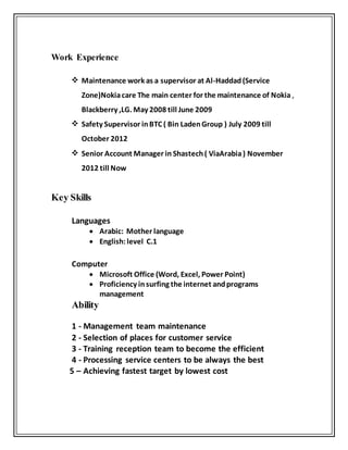 Work Experience
 Maintenance work as a supervisor at Al-Haddad(Service
Zone)Nokiacare The main center for the maintenance of Nokia ,
Blackberry ,LG. May 2008 till June 2009
 Safety Supervisor inBTC ( Bin LadenGroup ) July 2009 till
October 2012
 Senior Account Manager in Shastech( ViaArabia) November
2012 till Now
Key Skills
Languages
 Arabic: Mother language
 English: level C.1
Computer
 Microsoft Office (Word, Excel, Power Point)
 Proficiency insurfing the internet andprograms
management
Ability
1 - Management team maintenance
2 - Selection of places for customer service
3 - Training reception team to become the efficient
4 - Processing service centers to be always the best
5 – Achieving fastest target by lowest cost
 