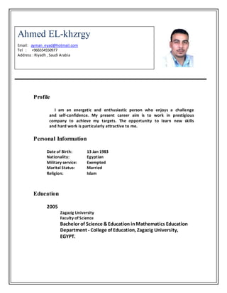 Profile
I am an energetic and enthusiastic person who enjoys a challenge
and self-confidence. My present career aim is to work in prestigious
company to achieve my targets. The opportunity to learn new skills
and hard work is particularly attractive to me.
Personal Information
Date of Birth: 13 Jan 1983
Nationality: Egyptian
Military service: Exempted
Marital Status: Married
Religion: Islam
Education
2005
Zagazig University
Faculty of Science
Bachelor of Science &Education inMathematics Education
Department - College of Education, Zagazig University,
EGYPT.
Ahmed EL-khzrgy
Email: ayman_eyad@hotmail.com
Tel : +966554550977
Address : Riyadh , Saudi Arabia
 