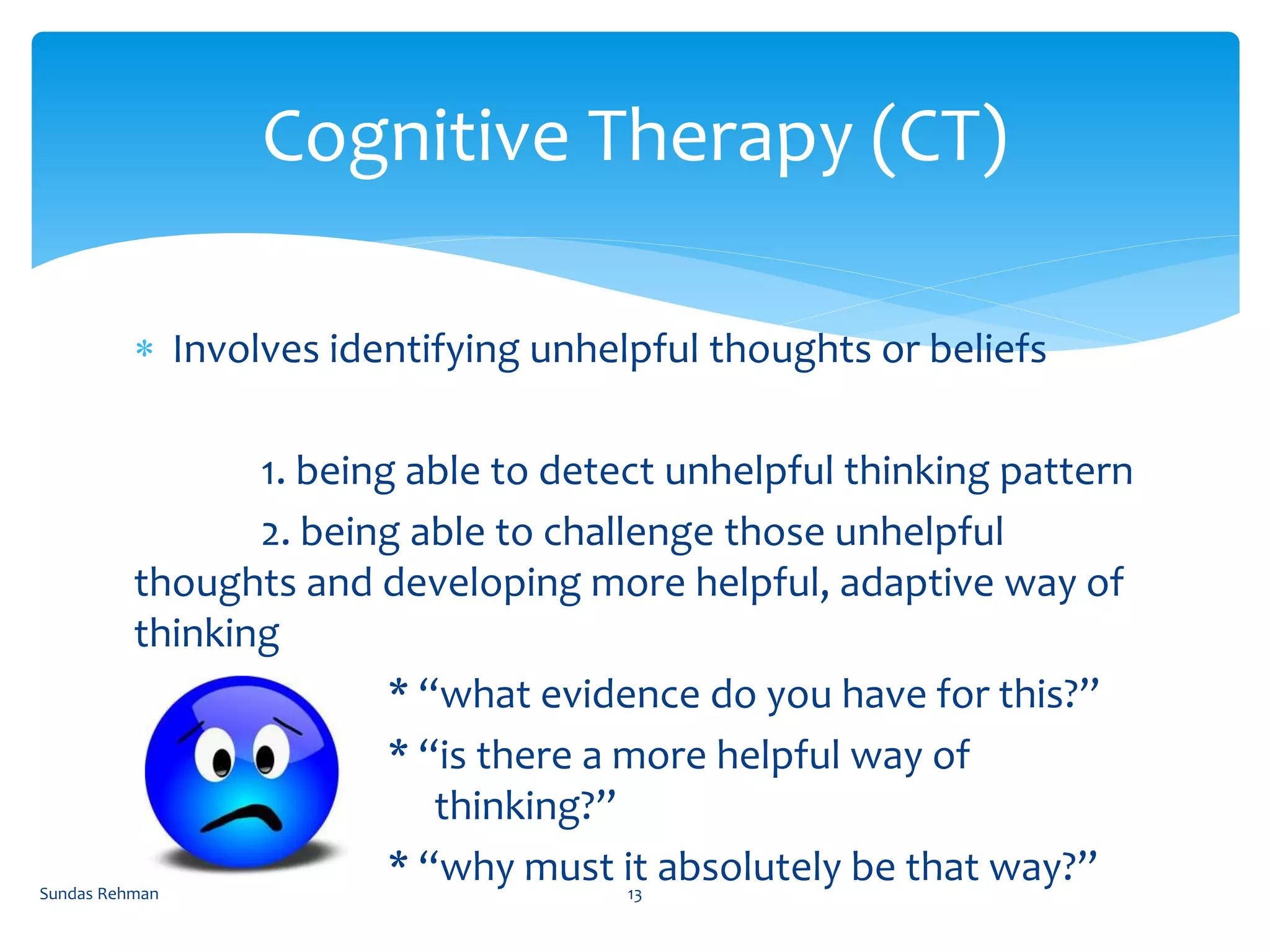  Involves identifying unhelpful thoughts or beliefs
1. being able to detect unhelpful thinking pattern
2. being able to challenge those unhelpful
thoughts and developing more helpful, adaptive way of
thinking
* “what evidence do you have for this?”
* “is there a more helpful way of
thinking?”
* “why must it absolutely be that way?”
Cognitive Therapy (CT)
Sundas Rehman 13
 