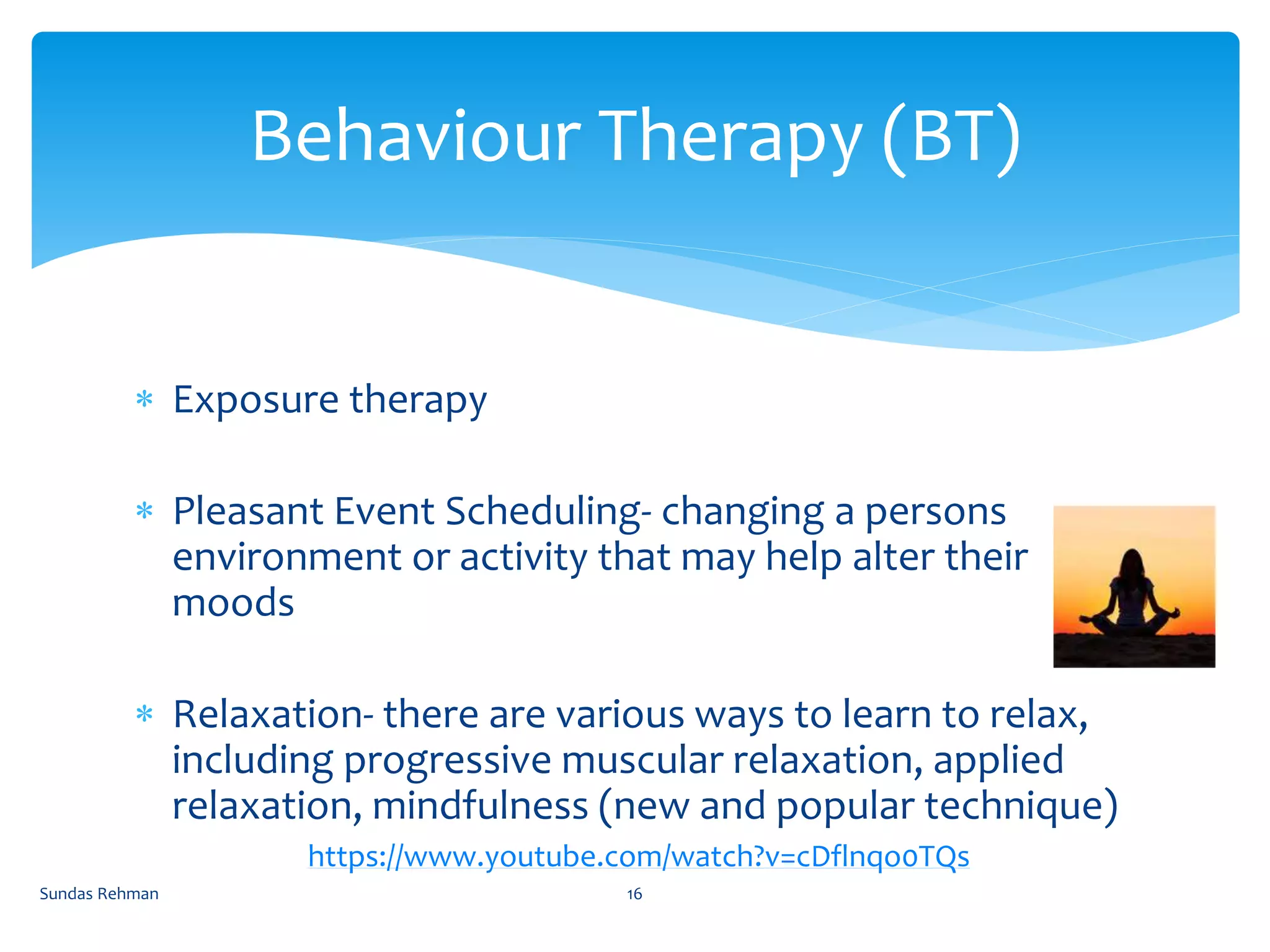  Exposure therapy
 Pleasant Event Scheduling- changing a persons
environment or activity that may help alter their
moods
 Relaxation- there are various ways to learn to relax,
including progressive muscular relaxation, applied
relaxation, mindfulness (new and popular technique)
Behaviour Therapy (BT)
https://www.youtube.com/watch?v=cDflnqo0TQs
Sundas Rehman 16
 
