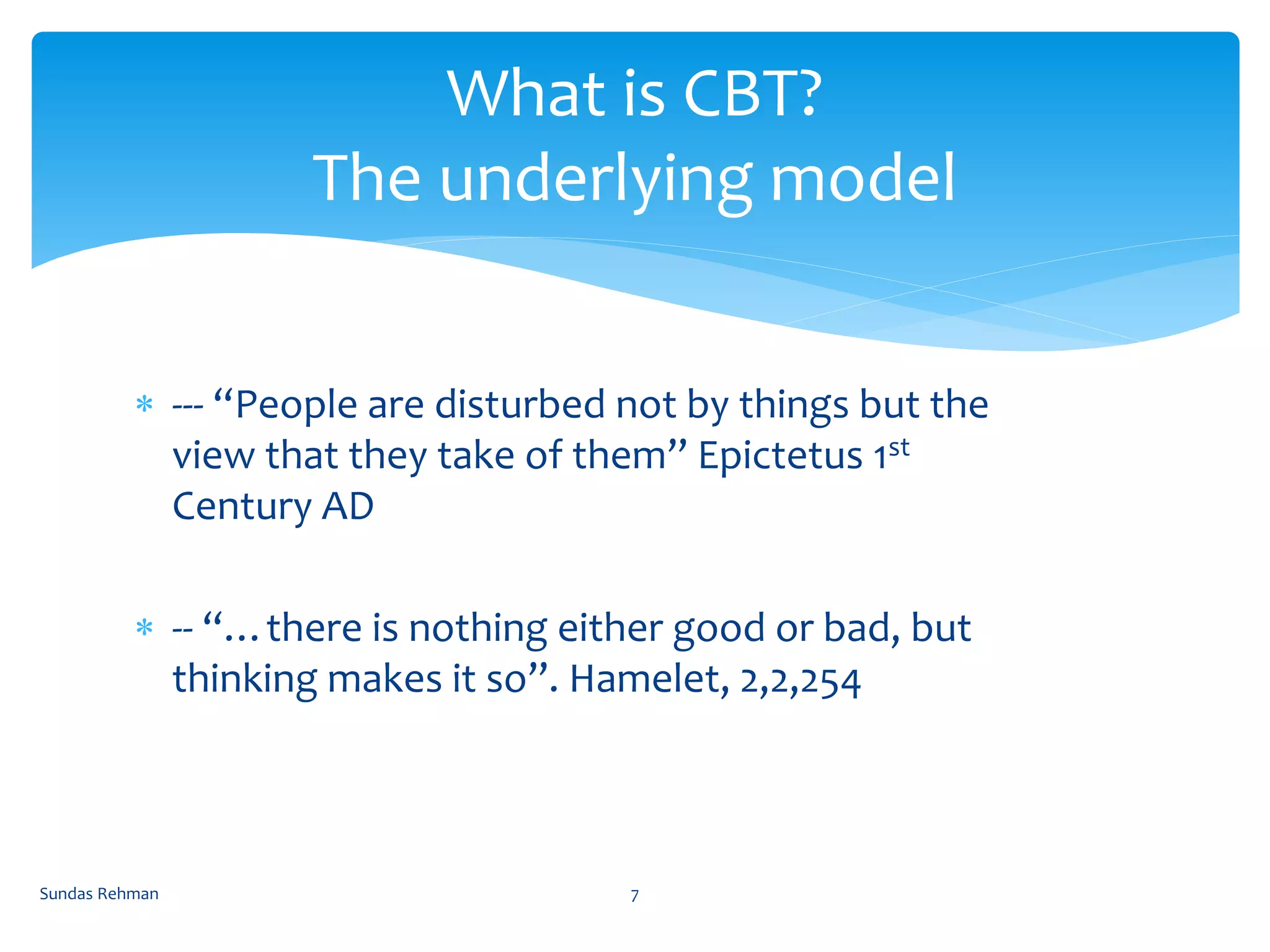 --- “People are disturbed not by things but the
view that they take of them” Epictetus 1st
Century AD
 -- “…there is nothing either good or bad, but
thinking makes it so”. Hamelet, 2,2,254
What is CBT?
The underlying model
Sundas Rehman 7
 