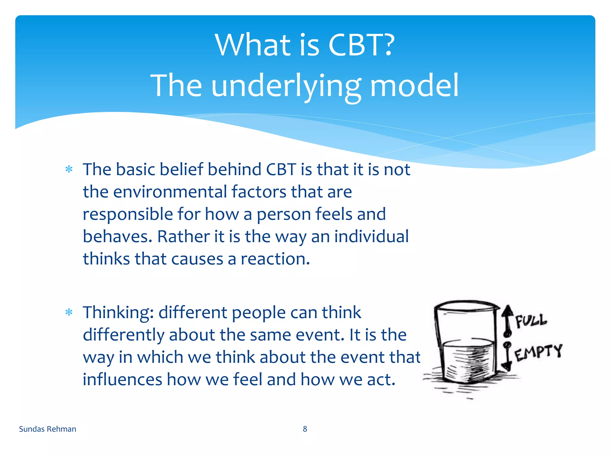  The basic belief behind CBT is that it is not
the environmental factors that are
responsible for how a person feels and
behaves. Rather it is the way an individual
thinks that causes a reaction.
 Thinking: different people can think
differently about the same event. It is the
way in which we think about the event that
influences how we feel and how we act.
What is CBT?
The underlying model
Sundas Rehman 8
 