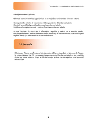 Diagnóstico y Tratamiento de Embarazo Tubario
9
Los objetivos de esta guía son:
Optimizar los recursos clínicos y paraclínicos en el diagnóstico temprano del embarazo tubario.
Homogenizar los criterios de tratamiento médico y quirúrgico del embarazo tubario.
Disminuir la morbilidad y mortalidad secundaria a embarazo tubario.
Establecer criterios de referencia y contrarreferencia en embarazo tubario.
Lo que favorecerá la mejora en la efectividad, seguridad y calidad de la atención médica,
contribuyendo de esta manera al bienestar de las personas y de las comunidades, que constituye el
objetivo central y la razón de ser de los servicios de salud.
3.3 Definición
El Embarazo Tubario se define como la implantación del huevo fecundado en la trompa de Falopio.
Su incidencia va del 1 al 2% y su prevalencia va en aumento. El embarazo tubario es una condición
clínica que puede poner en riesgo la vida de la mujer y tiene efectos negativos en el potencial
reproductivo
 