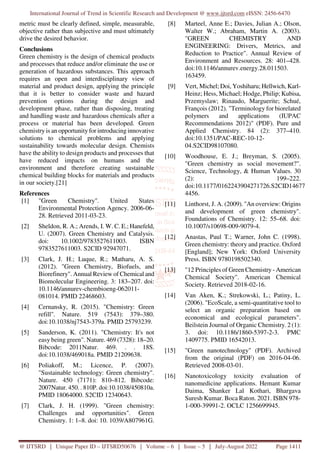 International Journal of Trend in Scientific Research and Development @ www.ijtsrd.com eISSN: 2456-6470
@ IJTSRD | Unique Paper ID – IJTSRD50676 | Volume – 6 | Issue – 5 | July-August 2022 Page 1411
metric must be clearly defined, simple, measurable,
objective rather than subjective and must ultimately
drive the desired behavior.
Conclusions
Green chemistry is the design of chemical products
and processes that reduce and/or eliminate the use or
generation of hazardous substances. This approach
requires an open and interdisciplinary view of
material and product design, applying the principle
that it is better to consider waste and hazard
prevention options during the design and
development phase, rather than disposing, treating
and handling waste and hazardous chemicals after a
process or material has been developed. Green
chemistry is an opportunity for introducing innovative
solutions to chemical problems and applying
sustainability towards molecular design. Chemists
have the ability to design products and processes that
have reduced impacts on humans and the
environment and therefore creating sustainable
chemical building blocks for materials and products
in our society.[21]
References
[1] "Green Chemistry". United States
Environmental Protection Agency. 2006-06-
28. Retrieved 2011-03-23.
[2] Sheldon, R. A.; Arends, I. W. C. E.; Hanefeld,
U. (2007). Green Chemistry and Catalysis.
doi: 10.1002/9783527611003. ISBN
9783527611003. S2CID 92947071.
[3] Clark, J. H.; Luque, R.; Matharu, A. S.
(2012). "Green Chemistry, Biofuels, and
Biorefinery". Annual Review of Chemical and
Biomolecular Engineering. 3: 183–207. doi:
10.1146/annurev-chembioeng-062011-
081014. PMID 22468603.
[4] Cernansky, R. (2015). "Chemistry: Green
refill". Nature. 519 (7543): 379–380.
doi:10.1038/nj7543-379a. PMID 25793239.
[5] Sanderson, K. (2011). "Chemistry: It's not
easy being green". Nature. 469 (7328): 18–20.
Bibcode: 2011Natur. 469. . . 18S.
doi:10.1038/469018a. PMID 21209638.
[6] Poliakoff, M.; Licence, P. (2007).
"Sustainable technology: Green chemistry".
Nature. 450 (7171): 810–812. Bibcode:
2007Natur. 450. . 810P. doi:10.1038/450810a.
PMID 18064000. S2CID 12340643.
[7] Clark, J. H. (1999). "Green chemistry:
Challenges and opportunities". Green
Chemistry. 1: 1–8. doi: 10. 1039/A807961G.
[8] Marteel, Anne E.; Davies, Julian A.; Olson,
Walter W.; Abraham, Martin A. (2003).
"GREEN CHEMISTRY AND
ENGINEERING: Drivers, Metrics, and
Reduction to Practice". Annual Review of
Environment and Resources. 28: 401–428.
doi:10.1146/annurev.energy.28.011503.
163459.
[9] Vert, Michel; Doi, Yoshiharu; Hellwich, Karl-
Heinz; Hess, Michael; Hodge, Philip; Kubisa,
Przemyslaw; Rinaudo, Marguerite; Schué,
François (2012). "Terminology for biorelated
polymers and applications (IUPAC
Recommendations 2012)" (PDF). Pure and
Applied Chemistry. 84 (2): 377–410.
doi:10.1351/PAC-REC-10-12-
04.S2CID98107080.
[10] Woodhouse, E. J.; Breyman, S. (2005).
"Green chemistry as social movement?".
Science, Technology, & Human Values. 30
(2): 199–222.
doi:10.1177/0162243904271726.S2CID14677
4456.
[11] Linthorst, J. A. (2009). "An overview: Origins
and development of green chemistry".
Foundations of Chemistry. 12: 55–68. doi:
10.1007/s10698-009-9079-4.
[12] Anastas, Paul T.; Warner, John C. (1998).
Green chemistry: theory and practice. Oxford
[England]; New York: Oxford University
Press. ISBN 9780198502340.
[13] "12 Principles of Green Chemistry - American
Chemical Society". American Chemical
Society. Retrieved 2018-02-16.
[14] Van Aken, K.; Strekowski, L.; Patiny, L.
(2006). "EcoScale, a semi-quantitative tool to
select an organic preparation based on
economical and ecological parameters".
Beilstein Journal of Organic Chemistry. 2 (1):
3. doi: 10.1186/1860-5397-2-3. PMC
1409775. PMID 16542013.
[15] "Green nanotechnology" (PDF). Archived
from the original (PDF) on 2016-04-06.
Retrieved 2008-03-01.
[16] Nanotoxicology toxicity evaluation of
nanomedicine applications. Hemant Kumar
Daima, Shanker Lal Kothari, Bhargava
Suresh Kumar. Boca Raton. 2021. ISBN 978-
1-000-39991-2. OCLC 1256699945.
 
