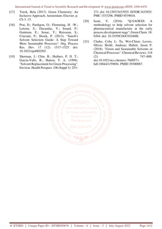 International Journal of Trend in Scientific Research and Development @ www.ijtsrd.com eISSN: 2456-6470
@ IJTSRD | Unique Paper ID – IJTSRD50676 | Volume – 6 | Issue – 5 | July-August 2022 Page 1412
[17] Torok, Bela (2017). Green Chemistry: An
Inclusive Approach. Amsterdam: Elsevier. p.
Ch 3. 15.
[18] Prat, D.; Pardigon, O.; Flemming, H. -W.;
Letestu, S.; Ducandas, V.; Isnard, P.;
Guntrum, E.; Senac, T.; Ruisseau, S.;
Cruciani, P.; Hosek, P. (2013). "Sanofi's
Solvent Selection Guide: A Step Toward
More Sustainable Processes". Org. Process
Res. Dev. 17 (12): 1517–1525. doi:
10.1021/op4002565.
[19] Sherman, J.; Chin, B.; Huibers, P. D. T.;
Garcia-Valls, R.; Hatton, T. A. (1998).
"Solvent Replacement for Green Processing".
Environ. Health Perspect. 106 (Suppl 1): 253–
271. doi: 10.2307/3433925. JSTOR 3433925.
PMC 1533296. PMID 9539018.
[20] Isoni, V. (2016). "Q-SAOESS: A
methodology to help solvent selection for
pharmaceutical manufacture at the early
process development stage". Green Chem. 18:
6564. doi: 10.1039/C6GC02440H.
[21] Clarke, Coby J.; Tu, Wei-Chien; Levers,
Oliver; Brohl, Andreas; Hallett, Jason P.
(2018). "Green and Sustainable Solvents in
Chemical Processes". Chemical Reviews. 118
(2): 747–800.
doi:10.1021/acs.chemrev.7b00571.
hdl:10044/1/59694. PMID 29300087.
 
