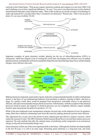 International Journal of Trend in Scientific Research and Development @ www.ijtsrd.com eISSN: 2456-6470
@ IJTSRD | Unique Paper ID – IJTSRD50676 | Volume – 6 | Issue – 5 | July-August 2022 Page 1405
curricula in the United States. “Pick up any organic chemistry textbook and compare it to one from 1980, [7,8]
and I challenge you to find a significant difference,” he says. You won’t even find references to the chemical
transformations that drive many industries today. “How in the world can we ask the inventors of technology to
make safe material if it’s not part of how they’ve learned to do chemistry?” Warner asks. “This is not an issue of
desire. It’s an issue of ability.”[9,10]
Important examples of green chemistry include: phasing out the use of chlorofluorocarbons (CFCs) in
refrigerants, which have played a role in creating the ozone hole; developing more efficient ways of making
pharmaceuticals, including the well-known painkiller ibuprofen and chemotherapy drug Taxol; and developing
cheaper, more efficient solar cells.
Making chemical compounds, particularlyorganic molecules (composed predominantly of carbon and hydrogen
atoms), is the basis of vast multinational industries from perfumes to plastics, farming to fabric, and dyes to
drugs. In a perfect world, these would be prepared from inexpensive, renewable sources in one practical,
efficient, safe and environmentally benign chemical reaction. Unfortunately, with the exception of the chemical
processes found in nature, the majority of chemical processes are not completely efficient, require multiple
reaction steps and generate hazardous by-products. [11,12]
While in the past traditional waste management strategies focused only on the disposal of toxic by-products,
today efforts have shifted to eliminating waste from the outset by making chemical reactions more efficient.
This adjustment has, in part, led to the advent of more sophisticated and effective catalytic reactions, which
reduce the amount of waste. The 2001 Chemistry Nobel Laureate Ryoji Noyori stressed that catalytic processes
represent “the only methods that offer the rational means of producing useful compounds in an economical,
energy-saving and environmentally benign way”.
Green chemistry will be one of the most important fields in the future. Although this field has developed rapidly
in the last 20 years, it is still at an early stage. Promoting green chemistry is a long-term task, and many
 