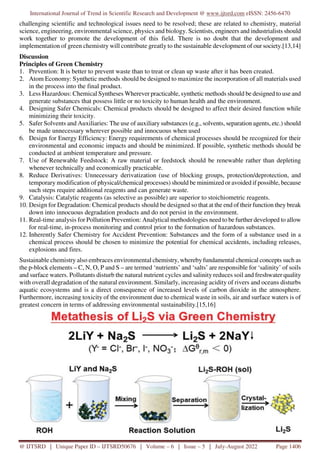 International Journal of Trend in Scientific Research and Development @ www.ijtsrd.com eISSN: 2456-6470
@ IJTSRD | Unique Paper ID – IJTSRD50676 | Volume – 6 | Issue – 5 | July-August 2022 Page 1406
challenging scientific and technological issues need to be resolved; these are related to chemistry, material
science, engineering, environmental science, physics and biology. Scientists, engineers and industrialists should
work together to promote the development of this field. There is no doubt that the development and
implementation of green chemistry will contribute greatly to the sustainable development of our society.[13,14]
Discussion
Principles of Green Chemistry
1. Prevention: It is better to prevent waste than to treat or clean up waste after it has been created.
2. Atom Economy: Synthetic methods should be designed to maximize the incorporation of all materials used
in the process into the final product.
3. Less Hazardous: Chemical Syntheses Wherever practicable, synthetic methods should be designed to use and
generate substances that possess little or no toxicity to human health and the environment.
4. Designing Safer Chemicals: Chemical products should be designed to affect their desired function while
minimizing their toxicity.
5. Safer Solvents and Auxiliaries: The use of auxiliary substances (e.g., solvents, separation agents, etc.) should
be made unnecessary wherever possible and innocuous when used
6. Design for Energy Efficiency: Energy requirements of chemical processes should be recognized for their
environmental and economic impacts and should be minimized. If possible, synthetic methods should be
conducted at ambient temperature and pressure.
7. Use of Renewable Feedstock: A raw material or feedstock should be renewable rather than depleting
whenever technically and economically practicable.
8. Reduce Derivatives: Unnecessary derivatization (use of blocking groups, protection/deprotection, and
temporary modification of physical/chemical processes) should be minimized or avoided if possible, because
such steps require additional reagents and can generate waste.
9. Catalysis: Catalytic reagents (as selective as possible) are superior to stoichiometric reagents.
10. Design for Degradation: Chemical products should be designed so that at the end of their function they break
down into innocuous degradation products and do not persist in the environment.
11. Real-time analysis for Pollution Prevention: Analytical methodologies need to be further developed to allow
for real-time, in-process monitoring and control prior to the formation of hazardous substances.
12. Inherently Safer Chemistry for Accident Prevention: Substances and the form of a substance used in a
chemical process should be chosen to minimize the potential for chemical accidents, including releases,
explosions and fires.
Sustainable chemistry also embraces environmental chemistry, whereby fundamental chemical concepts such as
the p-block elements – C, N, O, P and S – are termed ‘nutrients’ and ‘salts’ are responsible for ‘salinity’ of soils
and surface waters. Pollutants disturb the natural nutrient cycles and salinity reduces soil and freshwater quality
with overall degradation of the natural environment. Similarly, increasing acidity of rivers and oceans disturbs
aquatic ecosystems and is a direct consequence of increased levels of carbon dioxide in the atmosphere.
Furthermore, increasing toxicity of the environment due to chemical waste in soils, air and surface waters is of
greatest concern in terms of addressing environmental sustainability.[15,16]
 