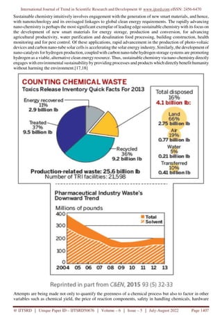 International Journal of Trend in Scientific Research and Development @ www.ijtsrd.com eISSN: 2456-6470
@ IJTSRD | Unique Paper ID – IJTSRD50676 | Volume – 6 | Issue – 5 | July-August 2022 Page 1407
Sustainable chemistry intuitively involves engagement with the generation of new smart materials, and hence,
with nanotechnology and its envisaged linkages to global clean energy requirements. The rapidly advancing
nano-chemistry is perhaps the most significant exemplar of leading edge sustainable chemistry with its focus on
the development of new smart materials for energy storage, production and conversion, for advancing
agricultural productivity, water purification and desalination food processing, building construction, health
monitoring and for pest control. Of these applications, rapid advancement in the production of photo-voltaic
devices and carbon nano-tube solar cells is accelerating the solar energy industry. Similarly, the development of
nano-catalysts for hydrogen production, coupled with carbon nano-tube hydrogen storage systems are promoting
hydrogen as a viable, alternative clean energy resource. Thus, sustainable chemistry via nano-chemistry directly
engages with environmental sustainability by providing processes and products which directly benefit humanity
without harming the environment.[17,18]
Attempts are being made not only to quantify the greenness of a chemical process but also to factor in other
variables such as chemical yield, the price of reaction components, safety in handling chemicals, hardware
 