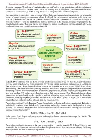 International Journal of Trend in Scientific Research and Development @ www.ijtsrd.com eISSN: 2456-6470
@ IJTSRD | Unique Paper ID – IJTSRD50676 | Volume – 6 | Issue – 5 | July-August 2022 Page 1408
demands, energy profile and ease of product workup and purification. In one quantitative study, the reduction of
nitrobenzene to aniline receives 64 points out of 100 marking it as an acceptable synthesis overall whereas a
synthesis of an amide using HMDS is only described as adequate with a combined 32 points.
Green chemistry is increasingly seen as a powerful tool that researchers must use to evaluate the environmental
impact of nanotechnology. As nano materials are developed, the environmental and human health impacts of
both the products themselves and the processes to make them must be considered to ensure their long-term
economic viability. There is a trend of nano material technology in the practice, however, people ignored the
potential nanotoxicity. Therefore, people need to address further consideration on legal, ethical, safety, and
regulatory issues associated with nanomaterials [19]
In 1996, Dow Chemical won the 1996 Greener Reaction Conditions award for their 100% carbon dioxide
blowing agent for polystyrene foam production. Polystyrene foam is a common material used in packing and
food transportation. Seven hundred million pounds are produced each year in the United States alone.
Traditionally, CFC and other ozone-depleting chemicals were used in the production process of the foam sheets,
presenting a serious environmental hazard. Flammable, explosive, and, in some cases toxic hydrocarbons have
also been used as CFC replacements, but they present their own problems. Dow Chemical discovered that
supercritical carbon dioxide works equally as well as a blowing agent, without the need for hazardous
substances, allowing the polystyrene to be more easily recycled. The CO2 used in the process is reused from
other industries, so the net carbon released from the process is zero.
Addressing principle #2 is the Peroxide Process for producing hydrazine without cogenerating salt. Hydrazine is
traditionally produced by the Olin Raschig process from sodium hypochlorite (the active ingredient in many
bleaches) and ammonia. The net reaction produces one equivalent of sodium chloride for every equivalent of the
targeted product hydrazine:[27]
NaOCl + 2 NH3 → H2N-NH2 + NaCl + H2O
In the greener Peroxide process hydrogen peroxide is employed as the oxidant and the side product is water. The
net conversion follows:
2 NH3 + H2O2 → H2N-NH2 + 2 H2O
Addressing principle #4, this process does not require auxiliary extracting solvents. Methyl ethyl ketone is used
as a carrier for the hydrazine, the intermediate ketazine phase separates from the reaction mixture, facilitating
workup without the need of an extracting solvent.
 