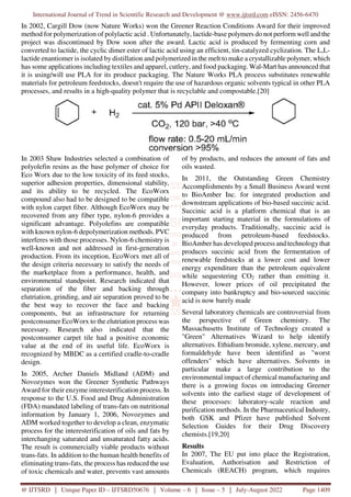 International Journal of Trend in Scientific Research and Development @ www.ijtsrd.com eISSN: 2456-6470
@ IJTSRD | Unique Paper ID – IJTSRD50676 | Volume – 6 | Issue – 5 | July-August 2022 Page 1409
In 2002, Cargill Dow (now Nature Works) won the Greener Reaction Conditions Award for their improved
method for polymerization of polylactic acid . Unfortunately, lactide-base polymers do not perform well and the
project was discontinued by Dow soon after the award. Lactic acid is produced by fermenting corn and
converted to lactide, the cyclic dimer ester of lactic acid using an efficient, tin-catalyzed cyclization. The L,L-
lactide enantiomer is isolated by distillation and polymerized in the melt to make a crystallizable polymer, which
has some applications including textiles and apparel, cutlery, and food packaging. Wal-Mart has announced that
it is using/will use PLA for its produce packaging. The Nature Works PLA process substitutes renewable
materials for petroleum feedstocks, doesn't require the use of hazardous organic solvents typical in other PLA
processes, and results in a high-quality polymer that is recyclable and compostable.[20]
In 2003 Shaw Industries selected a combination of
polyolefin resins as the base polymer of choice for
Eco Worx due to the low toxicity of its feed stocks,
superior adhesion properties, dimensional stability,
and its ability to be recycled. The EcoWorx
compound also had to be designed to be compatible
with nylon carpet fiber. Although EcoWorx may be
recovered from any fiber type, nylon-6 provides a
significant advantage. Polyolefins are compatible
with known nylon-6 depolymerization methods. PVC
interferes with those processes. Nylon-6 chemistry is
well-known and not addressed in first-generation
production. From its inception, EcoWorx met all of
the design criteria necessary to satisfy the needs of
the marketplace from a performance, health, and
environmental standpoint. Research indicated that
separation of the fiber and backing through
elutriation, grinding, and air separation proved to be
the best way to recover the face and backing
components, but an infrastructure for returning
postconsumer EcoWorx to the elutriation process was
necessary. Research also indicated that the
postconsumer carpet tile had a positive economic
value at the end of its useful life. EcoWorx is
recognized by MBDC as a certified cradle-to-cradle
design.
In 2005, Archer Daniels Midland (ADM) and
Novozymes won the Greener Synthetic Pathways
Award for their enzyme interesterification process. In
response to the U.S. Food and Drug Administration
(FDA) mandated labeling of trans-fats on nutritional
information by January 1, 2006, Novozymes and
ADM worked together to develop a clean, enzymatic
process for the interesterification of oils and fats by
interchanging saturated and unsaturated fatty acids.
The result is commercially viable products without
trans-fats. In addition to the human health benefits of
eliminating trans-fats, the process has reduced the use
of toxic chemicals and water, prevents vast amounts
of by products, and reduces the amount of fats and
oils wasted.
In 2011, the Outstanding Green Chemistry
Accomplishments by a Small Business Award went
to BioAmber Inc. for integrated production and
downstream applications of bio-based succinic acid.
Succinic acid is a platform chemical that is an
important starting material in the formulations of
everyday products. Traditionally, succinic acid is
produced from petroleum-based feedstocks.
BioAmber has developed process and technology that
produces succinic acid from the fermentation of
renewable feedstocks at a lower cost and lower
energy expenditure than the petroleum equivalent
while sequestering CO2 rather than emitting it.
However, lower prices of oil precipitated the
company into bankruptcy and bio-sourced succinic
acid is now barely made
Several laboratory chemicals are controversial from
the perspective of Green chemistry. The
Massachusetts Institute of Technology created a
"Green" Alternatives Wizard to help identify
alternatives. Ethidium bromide, xylene, mercury, and
formaldehyde have been identified as "worst
offenders" which have alternatives. Solvents in
particular make a large contribution to the
environmental impact of chemical manufacturing and
there is a growing focus on introducing Greener
solvents into the earliest stage of development of
these processes: laboratory-scale reaction and
purification methods. In the Pharmaceutical Industry,
both GSK and Pfizer have published Solvent
Selection Guides for their Drug Discovery
chemists.[19,20]
Results
In 2007, The EU put into place the Registration,
Evaluation, Authorisation and Restriction of
Chemicals (REACH) program, which requires
 