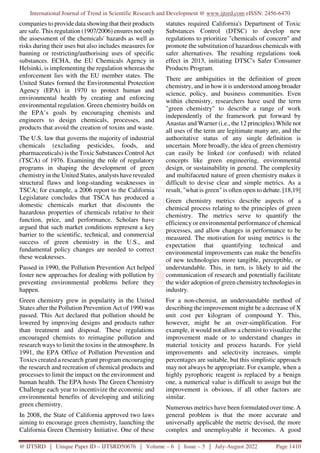 International Journal of Trend in Scientific Research and Development @ www.ijtsrd.com eISSN: 2456-6470
@ IJTSRD | Unique Paper ID – IJTSRD50676 | Volume – 6 | Issue – 5 | July-August 2022 Page 1410
companies to provide data showing that their products
are safe. This regulation (1907/2006) ensures not only
the assessment of the chemicals' hazards as well as
risks during their uses but also includes measures for
banning or restricting/authorising uses of specific
substances. ECHA, the EU Chemicals Agency in
Helsinki, is implementing the regulation whereas the
enforcement lies with the EU member states. The
United States formed the Environmental Protection
Agency (EPA) in 1970 to protect human and
environmental health by creating and enforcing
environmental regulation. Green chemistry builds on
the EPA’s goals by encouraging chemists and
engineers to design chemicals, processes, and
products that avoid the creation of toxins and waste.
The U.S. law that governs the majority of industrial
chemicals (excluding pesticides, foods, and
pharmaceuticals) is the Toxic Substances Control Act
(TSCA) of 1976. Examining the role of regulatory
programs in shaping the development of green
chemistry in the United States, analysts have revealed
structural flaws and long-standing weaknesses in
TSCA; for example, a 2006 report to the California
Legislature concludes that TSCA has produced a
domestic chemicals market that discounts the
hazardous properties of chemicals relative to their
function, price, and performance. Scholars have
argued that such market conditions represent a key
barrier to the scientific, technical, and commercial
success of green chemistry in the U.S., and
fundamental policy changes are needed to correct
these weaknesses.
Passed in 1990, the Pollution Prevention Act helped
foster new approaches for dealing with pollution by
preventing environmental problems before they
happen.
Green chemistry grew in popularity in the United
States after the Pollution Prevention Act of 1990 was
passed. This Act declared that pollution should be
lowered by improving designs and products rather
than treatment and disposal. These regulations
encouraged chemists to reimagine pollution and
research ways to limit the toxins in the atmosphere. In
1991, the EPA Office of Pollution Prevention and
Toxics created a research grant program encouraging
the research and recreation of chemical products and
processes to limit the impact on the environment and
human health. The EPA hosts The Green Chemistry
Challenge each year to incentivize the economic and
environmental benefits of developing and utilizing
green chemistry.
In 2008, the State of California approved two laws
aiming to encourage green chemistry, launching the
California Green Chemistry Initiative. One of these
statutes required California's Department of Toxic
Substances Control (DTSC) to develop new
regulations to prioritize "chemicals of concern" and
promote the substitution of hazardous chemicals with
safer alternatives. The resulting regulations took
effect in 2013, initiating DTSC's Safer Consumer
Products Program.
There are ambiguities in the definition of green
chemistry, and in how it is understood among broader
science, policy, and business communities. Even
within chemistry, researchers have used the term
"green chemistry" to describe a range of work
independently of the framework put forward by
Anastas and Warner (i.e., the 12 principles).While not
all uses of the term are legitimate many are, and the
authoritative status of any single definition is
uncertain. More broadly, the idea of green chemistry
can easily be linked (or confused) with related
concepts like green engineering, environmental
design, or sustainability in general. The complexity
and multifaceted nature of green chemistry makes it
difficult to devise clear and simple metrics. As a
result, "what is green" is often open to debate. [18,19]
Green chemistry metrics describe aspects of a
chemical process relating to the principles of green
chemistry. The metrics serve to quantify the
efficiency or environmental performance of chemical
processes, and allow changes in performance to be
measured. The motivation for using metrics is the
expectation that quantifying technical and
environmental improvements can make the benefits
of new technologies more tangible, perceptible, or
understandable. This, in turn, is likely to aid the
communication of research and potentially facilitate
the wider adoption of green chemistrytechnologies in
industry.
For a non-chemist, an understandable method of
describing the improvement might be a decrease of X
unit cost per kilogram of compound Y. This,
however, might be an over-simplification. For
example, it would not allow a chemist to visualize the
improvement made or to understand changes in
material toxicity and process hazards. For yield
improvements and selectivity increases, simple
percentages are suitable, but this simplistic approach
may not always be appropriate. For example, when a
highly pyrophoric reagent is replaced by a benign
one, a numerical value is difficult to assign but the
improvement is obvious, if all other factors are
similar.
Numerous metrics have been formulated over time. A
general problem is that the more accurate and
universally applicable the metric devised, the more
complex and unemployable it becomes. A good
 