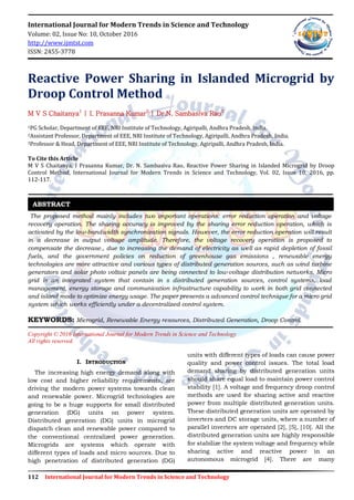 112 International Journal for Modern Trends in Science and Technology
International Journal for Modern Trends in Science and Technology
Volume: 02, Issue No: 10, October 2016
http://www.ijmtst.com
ISSN: 2455-3778
Reactive Power Sharing in Islanded Microgrid by
Droop Control Method
M V S Chaitanya1
| I. Prasanna Kumar2
| Dr.N. Sambasiva Rao3
1PG Scholar, Department of EEE, NRI Institute of Technology, Agiripalli, Andhra Pradesh, India.
2Assistant Professor, Department of EEE, NRI Institute of Technology, Agiripalli, Andhra Pradesh, India.
3Professor & Head, Department of EEE, NRI Institute of Technology, Agiripalli, Andhra Pradesh, India.
To Cite this Article
M V S Chaitanya, I Prasanna Kumar, Dr. N. Sambasiva Rao, Reactive Power Sharing in Islanded Microgrid by Droop
Control Method, International Journal for Modern Trends in Science and Technology, Vol. 02, Issue 10, 2016, pp.
112-117.
The proposed method mainly includes two important operations: error reduction operation and voltage
recovery operation. The sharing accuracy is improved by the sharing error reduction operation, which is
activated by the low-bandwidth synchronization signals. However, the error reduction operation will result
in a decrease in output voltage amplitude. Therefore, the voltage recovery operation is proposed to
compensate the decrease., due to increasing the demand of electricity as well as rapid depletion of fossil
fuels, and the government policies on reduction of greenhouse gas emissions , renewable energy
technologies are more attractive and various types of distributed generation sources, such as wind turbine
generators and solar photo voltaic panels are being connected to low-voltage distribution networks. Micro
grid is an integrated system that contain in s distributed generation sources, control systems, load
management, energy storage and communication infrastructure capability to work in both grid connected
and island mode to optimize energy usage. The paper presents a advanced control technique for a micro grid
system which works efficiently under a decentralized control system.
KEYWORDS: Microgrid, Renewable Energy resources, Distributed Generation, Droop Control.
Copyright © 2016 International Journal for Modern Trends in Science and Technology
All rights reserved.
I. INTRODUCTION
The increasing high energy demand along with
low cost and higher reliability requirements, are
driving the modern power systems towards clean
and renewable power. Microgrid technologies are
going to be a huge supports for small distributed
generation (DG) units on power system.
Distributed generation (DG) units in microgrid
dispatch clean and renewable power compared to
the conventional centralized power generation.
Microgrids are systems which operate with
different types of loads and micro sources. Due to
high penetration of distributed generation (DG)
units with different types of loads can cause power
quality and power control issues. The total load
demand sharing by distributed generation units
should share equal load to maintain power control
stability [1]. A voltage and frequency droop control
methods are used for sharing active and reactive
power from multiple distributed generation units.
These distributed generation units are operated by
inverters and DC storage units, where a number of
parallel inverters are operated [2], [5], [10]. All the
distributed generation units are highly responsible
for stabilize the system voltage and frequency while
sharing active and reactive power in an
autonomous microgrid [4]. There are many
ABSTRACT
 