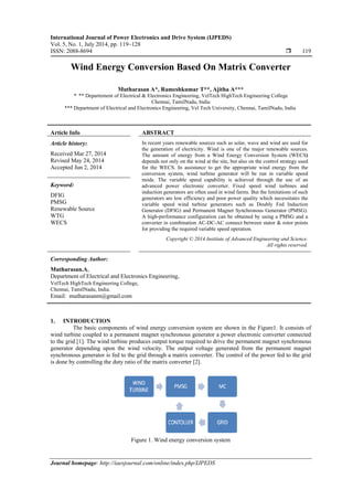 International Journal of Power Electronics and Drive System (IJPEDS)
Vol. 5, No. 1, July 2014, pp. 119~128
ISSN: 2088-8694  119
Journal homepage: http://iaesjournal.com/online/index.php/IJPEDS
Wind Energy Conversion Based On Matrix Converter
Mutharasan A*, Rameshkumar T**, Ajitha A***
*,
** Departement of Electrical & Electronics Engineering, VelTech HighTech Engineering College
Chennai, TamilNadu, India
*** Department of Electrical and Electronics Engineering, Vel Tech University, Chennai, TamilNadu, India
Article Info ABSTRACT
Article history:
Received Mar 27, 2014
Revised May 24, 2014
Accepted Jun 2, 2014
In recent years renewable sources such as solar, wave and wind are used for
the generation of electricity. Wind is one of the major renewable sources.
The amount of energy from a Wind Energy Conversion System (WECS)
depends not only on the wind at the site, but also on the control strategy used
for the WECS. In assistance to get the appropriate wind energy from the
conversion system, wind turbine generator will be run in variable speed
mode. The variable speed capability is achieved through the use of an
advanced power electronic converter. Fixed speed wind turbines and
induction generators are often used in wind farms. But the limitations of such
generators are low efficiency and poor power quality which necessitates the
variable speed wind turbine generators such as Doubly Fed Induction
Generator (DFIG) and Permanent Magnet Synchronous Generator (PMSG).
A high-performance configuration can be obtained by using a PMSG and a
converter in combination AC-DC-AC connect between stator & rotor points
for providing the required variable speed operation.
Keyword:
DFIG
PMSG
Renewable Source
WTG
WECS
Copyright © 2014 Institute of Advanced Engineering and Science.
All rights reserved.
Corresponding Author:
Mutharasan.A,
Department of Electrical and Electronics Engineering,
VelTech HighTech Engineering College,
Chennai, TamilNadu, India.
Email: mutharasanm@gmail.com
1. INTRODUCTION
The basic components of wind energy conversion system are shown in the Figure1. It consists of
wind turbine coupled to a permanent magnet synchronous generator a power electronic converter connected
to the grid [1]. The wind turbine produces output torque required to drive the permanent magnet synchronous
generator depending upon the wind velocity. The output voltage generated from the permanent magnet
synchronous generator is fed to the grid through a matrix converter. The control of the power fed to the grid
is done by controlling the duty ratio of the matrix converter [2].
Figure 1. Wind energy conversion system
 