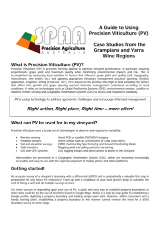 A Guide to Using
Precision Viticulture (PV)
Case Studies from the
Grampians and Yarra
Wine Regions
What is Precision Viticulture (PV)?
Precision Viticulture (PV) is precision farming applied to optimize vineyard performance, in particular ensuring
proportionate grape yield and maximum quality while minimizing environmental impacts and risk. This is
accomplished by measuring local variation in factors that influence grape yield and quality (soil, topography,
microclimate, vine health, etc.) and applying appropriate viticulture management practices (pruning, fertilizer
application, irrigation, timing of harvest, etc.). PV is based on the premise that high in-field variability for factors
that affect vine growth and grape ripening warrant intensive management customized according to local
conditions. It relies on technologies such as Global Positioning Systems (GPS), environmental sensors, satellite or
airborne remote sensing and Geographic Information Systems (GIS) to assess and respond to variability.
PV is using technology to address agronomic challenges and encourage informed management
Right action, Right place, Right time – more often!
What can PV be used for in my vineyard?
Precision Viticulture uses a broad set of technologies to observe and respond to variability:
 Remote sensing: Aerial PCD or satellite PCDNDVI imagery
 Proximal sensors: Active sensor such as Greenseeker or Crop Circle NDVI,
 Soil and elevation surveys: EM38, Gamma Ray Spectrometry and Ground Penetrating Radar
 Yield monitors: Mapping yield and aiding selective harvesting
 GIS with GPS Systems: Geo-tagging images and observations to points in the vineyard
Observations are presented in a Geographic Information System (GIS), which are becoming increasingly
accessible and easy to use with the rapid development of mobile phone and tablet platforms.
Getting started!
An accurate survey of a vineyard’s boundary with a differential (dGPS) unit is undoubtedly a valuable first step in
preparation for any future PV endeavors! Team up with a neighbour or your local grower body to subsidise the
cost of hiring a unit and do multiple surveys at once.
For some surveys or depending upon your use of PV, a quick and easy way to establish property boundaries or
share data could be by the use of functions found in Google Maps. Below is a step by step guide to establishing a
Google profile, digitizing a property boundary and loading simple point data. However, whilst convenient and a
handy starting point, establishing a property boundary in this manner cannot remove the need for a dGPS
boundary survey at some stage.
 