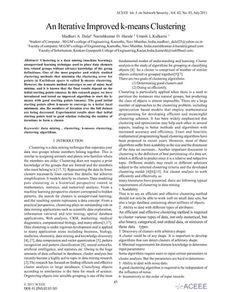 ACEEE Int. J. on Network Security , Vol. 02, No. 03, July 2011



                An Iterative Improved k-means Clustering
                           Madhuri A. Dalal1 Nareshkumar D. Harale 2 Umesh L.Kulkarni                        3

   1
      Student of Computer , M.G.M’s college of Engineering, Kamothe, Navi Mumbai, India,madhuri_dalal25@yahoo.co.in
  2
      Faculty of computer, M.G.M’s college of Engineering, Kamothe, Navi Mumbai, India,nareshkumar.d.harale@gmail.com
            3
              Faculty of Information, Konkan Gyanpeeth College of Engineering,Karjat,India,kumeshl@rediffmail.com

Abstract: Clustering is a data mining (machine learning),               fundamental modes of understanding and learning. Cluster
unsupervised learning technique used to place data elements             analysis is the study of algorithms for grouping or classifying
into related groups without advance knowledge of the group              objects [8]. So a cluster is comprised of number of similar
definitions. One of the most popular and widely studied
                                                                        objects collected or grouped together[5][7].
clustering methods that minimize the clustering error for
points in Euclidean space is called K-means clustering.
                                                                        There are two goals of clustering algorithms:
However, the k-means method converges to one of many local                        (1) Determining good clusters and
minima, and it is known that the final results depend on the                      (2) Doing so efficiently.
initial starting points (means). In this research paper, we have        Clustering is particularly applied when there is a need to
introduced and tested an improved algorithm to start the k-             partition the instances into natural groups, but predicting
means with good starting points (means). The good initial               the class of objects is almost impossible. There are a large
starting points allow k-means to converge to a better local             number of approaches to the clustering problem, including
minimum; also the numbers of iteration over the full dataset            optimization based models that employ mathematical
are being decreased. Experimental results show that initial
                                                                        programming for developing efficient and meaningful
starting points lead to good solution reducing the number of
iterations to form a cluster.
                                                                        clustering schemes. It has been widely emphasized that
                                                                        clustering and optimization may help each other in several
Keywords: data mining , clustering, k-means clustering,                 aspects, leading to better methods and algorithms with
clustering algorithms.                                                  increased accuracy and efficiency. Exact and heuristic
                                                                        mathematical programming based clustering algorithms have
                     I . INTRODUCTION                                   been proposed in recent years. However, most of these
                                                                        algorithms suffer from scalability as the size and the dimension
    Clustering is a data mining technique that separates your
                                                                        of the data set increases.. Another important discussion in
data into groups whose members belong together. This is
                                                                        clustering is the definition of best partitioning of a data set,
similar to assigning animals and plants into families where
                                                                        which is difficult to predict since it is a relative and subjective
the members are alike. Clustering does not require a prior
                                                                        topic. Different models may result in different solutions
knowledge of the groups that are formed and the members
                                                                        subject to the selected clustering criteria and the developed
who must belong to it [17, 5]. Representing the data by fewer
                                                                        clustering model [4][6][13]. For cluster analysis to work
clusters necessarily loses certain fine details, but achieves
                                                                        efficiently and effectively, as
simplification. It models data by its clusters. Data modeling
                                                                        many literatures have presented, there are following typical
puts clustering in a historical perspective rooted in
                                                                        requirements of clustering in data mining:
mathematics, statistics, and numerical analysis. From a
                                                                        1. Scalability:
machine learning perspective clusters correspond to hidden
                                                                        That is to say an efficient and effective clustering method
patterns, the search for clusters is unsupervised learning,
                                                                        should not only be able to work well on small data sets, but
and the resulting system represents a data concept. From a
                                                                        also a large database containing about millions of objects.
practical perspective, clustering plays an outstanding role in
                                                                        2. Ability to deal with different types of attributes:
data mining applications such as scientific data exploration,
information retrieval and text mining, spatial database                 An efficient and effective clustering method is required
applications, Web analysis, CRM, marketing, medical                     to cluster various types of data, not only numerical, but
diagnostics, computational biology, and many others[1,17].              also binary, categorical, and ordinal data, or mixtures of
Data clustering is under vigorous development and is applied            these data types.
to many application areas including business, biology,                  3. Discovery of clusters with arbitrary shape:
medicine, chemistry, data mining and knowledge discovery                A cluster could be of any shape. It is important to develop
[4], [7], data compression and vector quantization [5], pattern         algorithms that can detect clusters of arbitrary shape.
recognition and pattern classification [8], neural networks,            4. Minimal requirements for domain knowledge to determine
artificial intelligence, and statistics.etc. Owing to the huge          input parameters:
amounts of data collected in databases, cluster analysis has            Some algorithms require users to input certain parameters in
recently become a highly active topic in data mining research           cluster analysis. But the parameters are hard to determine.
[2].The research has focused on finding efficient and effective         5· Ability to deal with noisy data:
cluster analysis in large databases. Classifying objects                A good clustering algorithm is required to be independent of
according to similarities is the base for much of science.              the influence of noise.
Organizing objects into sensible grouping is one of the most            6· Insensitivity to the order of input records:
                                                                   45
© 2011 ACEEE
DOI: 01.IJNS.02.03.183
 
