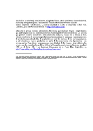usuarios de la empresa y consumidores. Los productos de Adobe permiten a los clientes crear,
publicar y entregar imágenes y documentos visualmente ricos a través de todos los
medios impresos y electrónicos. La central mundial de Adobe se encuentra en San José,
California, y su sede Web está ubicada en http://www.adobe.com/.

Esta nota de prensa contiene afirmaciones hipotéticas que implican riesgos e imprecisiones
que podrían provocar que los resultados reales fueran significativamente distintos. Los factores
que podrían causar o contribuir a estas diferencias incluyen, aunque no se limitan a ellos,
retrasos en el envío de los nuevos productos de la compañía y de las nuevas versiones mayores
de productos existentes; la falta de aceptación por parte del mercado de los nuevos productos,
la introducción de nuevos productos por parte de la competencia y la dependencia con
terceras partes. Para obtener una exposición más detallada de los riesgos e imprecisiones, los
lectores pueden consultar los archivos SEC de la Compañía, que incluyen el informe anual del
1998 en el Form 10K y los informes trimestrales en el Form 10Q, disponibles en
http://www.adobe.com/aboutadobe/invrelations/main.html.

_________________
©2000, Adobe Systems Incorporated. Reservados todos los derechos. Adobe, el logotipo de Adobe, Acrobat, Acrobat Reader, ePaper, PDF Merchant y CoolType son marcas registradas de
Adobe Systems Incorporated. Macintosh es una marca registrada de Apple Computer, Inc., registrada en Estados Unidos y otros países. Windows es una marca registrada de Microsoft
Corporation en Estados Unidos y/u otros países. El resto de marcas son propiedad de sus respectivos titulares.
 