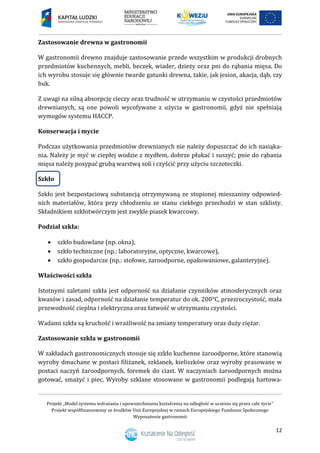 Projekt „Model systemu wdrażania i upowszechniania kształcenia na odległość w uczeniu się przez całe życie”
Projekt współfinansowany ze środków Unii Europejskiej w ramach Europejskiego Funduszu Społecznego
Wyposażenie gastronomii
12
Zastosowanie drewna w gastronomii
W gastronomii drewno znajduje zastosowanie przede wszystkim w produkcji drobnych
przedmiotów kuchennych, mebli, beczek, wiader, dzieży oraz pni do rąbania mięsa. Do
ich wyrobu stosuje się głównie twarde gatunki drewna, takie, jak jesion, akacja, dąb, czy
buk.
Z uwagi na silną absorpcję cieczy oraz trudność w utrzymaniu w czystości przedmiotów
drewnianych, są one powoli wycofywane z użycia w gastronomii, gdyż nie spełniają
wymogów systemu HACCP.
Konserwacja i mycie
Podczas użytkowania przedmiotów drewnianych nie należy dopuszczać do ich nasiąka-
nia. Należy je myć w ciepłej wodzie z mydłem, dobrze płukać i suszyć; pnie do rąbania
mięsa należy posypać grubą warstwą soli i czyścić przy użyciu szczoteczki.
Szkło
Szkło jest bezpostaciową substancją otrzymywaną ze stopionej mieszaniny odpowied-
nich materiałów, która przy chłodzeniu ze stanu ciekłego przechodzi w stan szklisty.
Składnikiem szkłotwórczym jest zwykle piasek kwarcowy.
Podział szkła:
 szkło budowlane (np. okna),
 szkło techniczne (np.: laboratoryjne, optyczne, kwarcowe),
 szkło gospodarcze (np.: stołowe, żaroodporne, opakowaniowe, galanteryjne).
Właściwości szkła
Istotnymi zaletami szkła jest odporność na działanie czynników atmosferycznych oraz
kwasów i zasad, odporność na działanie temperatur do ok. 200°C, przezroczystość, mała
przewodność cieplna i elektryczna oraz łatwość w utrzymaniu czystości.
Wadami szkła są kruchość i wrażliwość na zmiany temperatury oraz duży ciężar.
Zastosowanie szkła w gastronomii
W zakładach gastronomicznych stosuje się szkło kuchenne żaroodporne, które stanowią
wyroby dmuchane w postaci filiżanek, szklanek, kieliszków oraz wyroby prasowane w
postaci naczyń żaroodpornych, foremek do ciast. W naczyniach żaroodpornych można
gotować, smażyć i piec. Wyroby szklane stosowane w gastronomii podlegają hartowa-
 