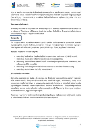 Projekt „Model systemu wdrażania i upowszechniania kształcenia na odległość w uczeniu się przez całe życie”
Projekt współfinansowany ze środków Unii Europejskiej w ramach Europejskiego Funduszu Społecznego
Wyposażenie gastronomii
13
niu, w wyniku czego stają się bardziej wytrzymałe na gwałtowne zmiany temperatur i
uderzenia. Szkło jest również wykorzystywane jako element urządzeń ekspozycyjnych
(np.: witryny czterostronnie przeszklone, lady chłodnicze z szybami giętymi w celu pre-
zentowania potraw).
Konserwacja i mycie
Elementy szklane w urządzeniach należy czyścić za pomocą odpowiednich środków do
mycia szyb. Wyroby ze szkła myje się ciepłą wodą z dodatkiem detergentów lub stosuje
urządzenia do mycia i wyparzania naczyń.
Ceramika
Do otrzymywania wyrobów ceramicznych, oprócz podstawowych surowców natural-
nych jak glina, kwarc, skalenie, stosuje się różnego rodzaju związki chemiczne występu-
jące w przyrodzie lub otrzymywane syntetycznie, np.: tlenki, węglany, krzemiany.
Podział tworzyw ceramicznych:
 materiały budowlane (cegła, dachówka, porcelana sanitarna, płytki ścienne),
 materiały chemicznie odporne (kamionka kwasoodporna),
 materiały do wyrobów ceramicznych domowego użytku (fajans, kamionka, por-
celana, majoliki, porcelit),
 materiały ścieralne (karborundowe stosowane w płuczko-obieraczkach),
 materiały ogniotrwałe (wyroby szamotowe).
Właściwości ceramiki
Ceramika odznacza się dużą odpornością na działanie wysokiej temperatury i czynni-
ków chemicznych, dobrymi właściwościami mechanicznymi, twardością, słabą prze-
wodnością ciepła. Jest łatwa w utrzymaniu czystości, obojętna w kontakcie z żywnością.
Jej wadą jest kruchość, która uniemożliwia obróbkę mechaniczną i utrudnia łączenie ze
sobą lub z innymi materiałami wyrobów ceramicznych. Wyroby z gliny, po wymodelo-
waniu i osuszeniu, wypalane są w ogniu.
Naczynia i wyroby w końcowej fazie produkcji pokrywa się barwnymi szkliwami, można
je zdobić także farbami ceramicznymi i dodatkowo wypalać.
 