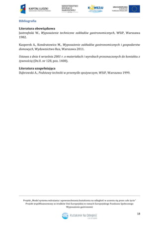 Projekt „Model systemu wdrażania i upowszechniania kształcenia na odległość w uczeniu się przez całe życie”
Projekt współfinansowany ze środków Unii Europejskiej w ramach Europejskiego Funduszu Społecznego
Wyposażenie gastronomii
18
Bibliografia
Literatura obowiązkowa
Jastrzębski W., Wyposażenie techniczne zakładów gastronomicznych, WSiP, Warszawa
1982.
Kasperek A., Kondratowicz M., Wyposażenie zakładów gastronomicznych i gospodarstw
domowych, Wydawnictwo Rea, Warszawa 2011.
Ustawa z dnia 6 września 2001 r. o materiałach i wyrobach przeznaczonych do kontaktu z
żywnością (Dz.U. nr 128, poz. 1408).
Literatura uzupełniająca
Dąbrowski A., Podstawy techniki w przemyśle spożywczym, WSiP, Warszawa 1999.
 