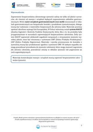 Projekt „Model systemu wdrażania i upowszechniania kształcenia na odległość w uczeniu się przez całe życie”
Projekt współfinansowany ze środków Unii Europejskiej w ramach Europejskiego Funduszu Społecznego
Wyposażenie gastronomii
2
Wprowadzenie
Zapewnienie bezpieczeństwa zdrowotnego żywności zależy nie tylko od jakości surow-
ców, ale również od maszyn i urządzeń będących wyposażeniem zakładów gastrono-
micznych. Wiele części urządzeń gastronomicznych oraz mebli stosowanych w loka-
lach gastronomicznych ma bezpośredni kontakt z produktami żywnościowymi, dlatego
muszą być wykonane z materiałów bezpiecznych dla zdrowia ludzi. Materiały powinny
spełniać określone wymogi Unii Europejskiej. W Polsce wdrożony został system HACCP
(Analiza Zagrożeń i Kontrola Punktów Krytycznych), który dba o to, by produkty były
przygotowywane w warunkach zapewniających bezpieczeństwo zdrowotne. Żeby sys-
tem HACCP zapewniał całokształt zagadnień związanych z otrzymaniem żywności wy-
sokiej jakości, musi być stosowany z systemami GMP (Dobra Praktyka Produkcyjna) i
GHP (Dobra Praktyka Higieniczna). Materiały i wyroby przeznaczone do kontaktu z
żywnością muszą być produkowane zgodnie z systemem GMP. W żadnym wypadku nie
mogą powodować przenikania do żywności substancji, które mogą stanowić zagrożenie
dla zdrowia człowieka, powodować zmiany w składzie żywności lub pogorszenie jej
cech organoleptycznych.
Materiały konstrukcyjne maszyn i urządzeń muszą zapewnić bezpieczeństwo zdro-
wotne żywności.
 