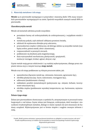 Projekt „Model systemu wdrażania i upowszechniania kształcenia na odległość w uczeniu się przez całe życie”
Projekt współfinansowany ze środków Unii Europejskiej w ramach Europejskiego Funduszu Społecznego
Wyposażenie gastronomii
4
Materiały metalowe i ich stopy2.
Metale są to pierwiastki występujące w przyrodzie i stanowią około 10% masy wszyst-
kich pierwiastków występujących na ziemi. Spośród wszystkich znanych metali 80% to
pierwiastki.
Charakterystyka metali
Metale od niemetali odróżnia przede wszystkim:
 posiadanie barwy od srebrzystobiałej do srebrzystoszarej, z wyjątkiem miedzi i
złota,
 metaliczny połysk, czyli zdolność odbijania promieni światła,
 zdolność do wydawania dźwięku przy uderzeniu,
 przewodnictwo cieplne i elektryczne, do którego zdolne są wszystkie metale (naj-
lepiej srebro, potem miedź, złoto i aluminium),
 rozpuszczalność w pewnych cieczach,
 poddawanie się działaniu pola magnetycznego,
 duża wytrzymałość mechaniczna, plastyczność, sprężystość,
można je rozciągać, ściskać, zginać, skręcać, ciąć.
Czyste metale mają gorsze właściwości i są rzadziej wykorzystywane, dlatego przez sta-
pianie miesza się je z innymi tworząc stopy metali.
Metale oraz ich stopy poddawane są różnym procesom takim, jak:
 spawalnictwo (łączenie metali np.: nitowanie, lutowanie, zgrzewanie itp.),
 obróbka plastyczna (np.: kucie, walcowanie, rozciąganie itp.),
 odlewanie (modelowanie z formy),
 nakładanie powłok niemetalowych (pokrywanie np.: olejami, farbami, tworzy-
wami sztucznymi itp.),
 obróbka cieplna (poddawanie wysokiej temperaturze, np.: hartowanie, wyżarza-
nie itp.
Żelazo i jego stopy
Żelazo jest pierwiastkiem chemicznym o symbolu Fe, otrzymywanym w procesach meta-
lurgicznych z rud żelaza. Czyste żelazo jest lśniącym, srebrzystym, dość twardym i sto-
sunkowo trudnotopliwym metalem, dlatego w stanie czystym nie jest stosowane do bu-
dowy urządzeń. Wykorzystywane jest w formie stopów z węglem zwanym żeliwem i
stalą.
 