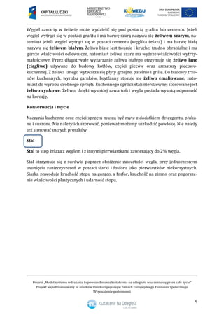 Projekt „Model systemu wdrażania i upowszechniania kształcenia na odległość w uczeniu się przez całe życie”
Projekt współfinansowany ze środków Unii Europejskiej w ramach Europejskiego Funduszu Społecznego
Wyposażenie gastronomii
6
Węgiel zawarty w żeliwie może wydzielić się pod postacią grafitu lub cementu. Jeżeli
węgiel wytrąci się w postaci grafitu i ma barwę szarą nazywa się żeliwem szarym, na-
tomiast jeżeli węgiel wytrąci się w postaci cementu (węglika żelaza) i ma barwę białą
nazywa się żeliwem białym. Żeliwo białe jest twarde i kruche, trudno obrabialne i ma
gorsze właściwości odlewnicze, natomiast żeliwo szare ma wyższe właściwości wytrzy-
małościowe. Przez długotrwałe wyżarzanie żeliwa białego otrzymuje się żeliwo lane
(ciągliwe) używane do budowy kotłów, części pieców oraz armatury piecowo-
kuchennej. Z żeliwa lanego wytwarza się płyty grzejne, patelnie i grille. Do budowy trzo-
nów kuchennych, wyrobu garnków, brytfanny stosuje się żeliwo emaliowane, nato-
miast do wyrobu drobnego sprzętu kuchennego oprócz stali nierdzewnej stosowane jest
żeliwo cynkowe. Żeliwo, dzięki wysokiej zawartości węgla posiada wysoką odporność
na korozję.
Konserwacja i mycie
Naczynia kuchenne oraz części sprzętu muszą być myte z dodatkiem detergentu, płuka-
ne i suszone. Nie należy ich szorować, ponieważ możemy uszkodzić powłokę. Nie należy
też stosować ostrych proszków.
Stal
Stal to stop żelaza z węglem i z innymi pierwiastkami zawierający do 2% węgla.
Stal otrzymuje się z surówki poprzez obniżenie zawartości węgla, przy jednoczesnym
usunięciu zanieczyszczeń w postaci siarki i fosforu jako pierwiastków niekorzystnych.
Siarka powoduje kruchość stopu na gorąco, a fosfor, kruchość na zimno oraz pogorsze-
nie właściwości plastycznych i udarność stopu.
 