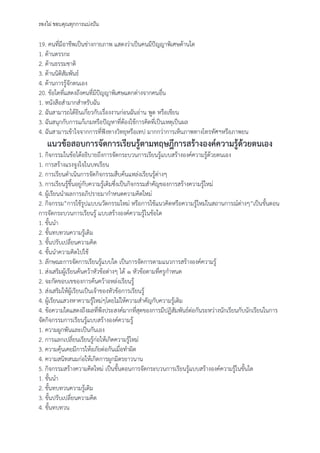 รองไผ่ ขอบคุณทุกการแบ่งปัน
19. คนที่มีอาชีพเป็นช่างกายภาพ แสดงว่าเป็นคนมีปัญญาพิเศษด้านใด
1. ด้านตรรกะ
2. ด้านธรรมชาติ
3. ด้านนิติสัมพันธ์
4. ด้านการรู้จักตนเอง
20. ข้อใดที่แสดงถึงคนที่มีปัญญาพิเศษแตกต่างจากคนอื่น
1. หนังสือสํามากสําหรับฉัน
2. ฉันสามารถได้ยินเกี่ยวกับเรื่องงานก่อนฉันอ่าน พูด หรือเขียน
3. ฉันสนุกกับการแก้เกมหรือปัญหาที่ต้องใช้การคิดที่เป็นเหตุเป็นผล
4. ฉันสามารเข้าใจจากการที่ฟังทางวิทยุหรือเทป มากกว่าการเห็นภาพทางโทรทัศฯหรือภาพยน
แนวข้อสอบการจัดการเรียนรู้ตามทฤษฎีการสร้างองค์ความรู้ด้วยตนเอง
1. กิจกรรมในข้อได้อธิบายถึงการจัดกระบวนการเรียนรู้แบบสร้างองค์ความรู้ด้วยตนเอง
1. การสร้างแรงจูงใจในบทเรียน
2. การเรียนดําเนินการจัดกิจกรรมสืบค้นแหล่งเรียนรู้ต่างๆ
3. การเรียนรู้ขึ้นอยู่กับความรู้เดิมซึ่งเป็นกิจกรรมสําคัญของการสร้างความรู้ใหม่
4. ผู้เรียนนําผลการอภิปรายมากําหนดความคิดใหม่
2. กิจกรรม”การใช้รูปแบบนวัตกรรมใหม่ หรือการใช้แนวคิดหรือความรู้ใหม่ในสถานการณ์ต่างๆ”เป็นขั้นตอน
การจัดกระบวนการเรียนรู้ แบบสร้างองค์ความรู้ในข้อใด
1. ขั้นนํา
2. ขั้นทบทวนความรู้เดิม
3. ขั้นปรับเปลี่ยนความคิด
4. ขั้นนําความคิดไปใช้
3. ลักษณะการจัดการเรียนรู้แบบใด เป็นการจัดการตามแนวการสร้างองค์ความรู้
1. ส่งเสริมผู้เรียนค้นคว้าหัวข้อต่างๆ ได้ ๑ หัวข้อตามที่ครูกําหนด
2. จะกัดขอบเขของการค้นคว้าอหล่งเรียนรู้
3. ส่งเสริมให้ผู้เรียนเป็นเจ้าของหัวข้อการเรียนรู้
4. ผู้เรียนแสวงหาความรู้ใหม่ๆโดยไม่ให้ความสําคัญกับความรู้เดิม
4. ข้อความใดแสดงถึงผลที่พึงประสงค์มากที่สุดของการมีปฏิสัมพันธ์ต่อกันระหว่างนักเรียนกับนักเรียนในการ
จัดกิจกรรมการเรียนรู้แบบสร้างองค์ความรู้
1. ความผูกพันและเป็นกันเอง
2. การแลกเปลี่ยนเรียนรู้ก่อให้เกิดความรู้ใหม่
3. ความคุ้นเคยมีการให้อภัยต่อกันเมื่อทําผิด
4. ความสนิทสนมก่อให้เกิดการผูกมิตรยาวนาน
5. กิจกรรมสร้างความคิดใหม่ เป็นขั้นตอนการจัดกระบวนการเรียนรู้แบบสร้างองค์ความรู้ในขั้นใด
1. ขั้นนํา
2. ขั้นทบทวนความรู้เดิม
3. ขั้นปรับเปลี่ยนความคิด
4. ขั้นทบทวน
 