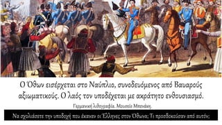 Ο Όθων εισέρχεται στο Ναύπλιο, συνοδευόμενος από Βαυαρούς
αξιωματικούς. Ο λαός τον υποδέχεται με ακράτητο ενθουσιασμό.
Γερμανική λιθογραφία. Μουσείο Μπενάκη.
Να σχολιάσετε την υποδοχή που έκαναν οι Έλληνες στον Όθωνα; Τι προσδοκούσαν από αυτόν;
 