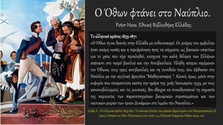 Ο Όθων φτάνει στο Ναύπλιο.
Peter Hess. Εθνική Βιβλιοθήκη Ελλάδας.
Το ελληνικό κράτος 1833-1871
«Ο Όθων έγινε δεκτός στην Ελλάδα με ενθουσιασμό. Οι μνήμες του εμφυλίου
ήταν ακόμη νωπές και η περιφρόνηση προς τα κόμματα, ως βασικών υπαιτίων
για το χάος που είχε προκληθεί, ενίσχυσε την καλή θέληση των Ελλήνων
απέναντι στο νεαρό βασιλιά και την Αντιβασιλεία. Πλήθη κόσμου περίμεναν
τον Όθωνα, τους τρεις αντιβασιλείς και τη συνοδεία τους, που έφθασαν στο
Ναύπλιο με την αγγλική φρεγάτα "Μαδαγασκάρη ". Κανείς όμως, μέσα στην
ευφορία που επικρατούσε εκείνη την ημέρα της 30ής Ιανουαρίου 1933, με τους
κανονιοβολισμούς και τις μουσικές, δεν έδειχνε να συνειδητοποιεί τη σημασία
της παρουσίας των παρατεταγμένων βαυαρικών στρατευμάτων και των
ναυτικών μοιρών των τριών Δυνάμεων στο λιμάνι του Ναυπλίου.»
Λούβη Λ., «Το ελληνικό κράτος 1833-1871. Το πολιτικό πλαίσιο των πρώτων βηματισμών» στο Παναγιωτόπουλος Β.
(επιμ.), Ιστορία του Νέου Ελληνισμού 1770-2000, τ.4, Ελληνικά Γράμματα, Αθήνα 2003, σ.10.
 