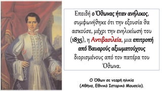 Επειδή ο Όθωνας ήταν ανήλικος,
συμφωνήθηκε ότι την εξουσία θα
ασκούσε, μέχρι την ενηλικίωσή του
(1835), η Αντιβασιλεία, μια επιτροπή
από Βαυαρούς αξιωματούχους
διορισμένους από τον πατέρα του
Όθωνα.
Ο Όθων σε νεαρή ηλικία
(Αθήνα, Εθνικό Ιστορικό Μουσείο).
 