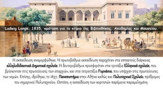 Η εκπαίδευση αναμορφώθηκε. Η πρωτοβάθμια εκπαίδευση παρεχόταν στα επταετούς διάρκειας
αλληλοδιδακτικά Δημοτικά σχολεία. Η δευτεροβάθμια προσφερόταν στα τριτάξια Ελληνικά σχολεία, που
βρίσκονταν στις πρωτεύουσες των επαρχιών, και στα τετρατάξια Γυμνάσια, που υπήρχαν στις πρωτεύουσες
των νομών. Επίσης, ιδρύθηκε, το 1837, Πανεπιστήμιο στην Αθήνα καθώς και ΠολυτεχνικόΣχολείο, πρόδρομος
του σημερινού Πολυτεχνείου. Ωστόσο, η εκπαίδευση των κοριτσιών παρέμεινε παραμελημένη.
Ludwig Lange, 1835, πρόταση για το κτίριο της Βιβλιοθήκης, Ακαδημίας και Μουσείου.
 