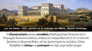 Η ελληνική εκκλησίαορίστηκε αυτοκέφαλη, δηλαδή χωρίστηκε διοικητικά από το
Πατριαρχείο Κωνσταντινουπόλεως, απόφαση που υπαγορεύθηκε από το ότι το τελευταίο
βρισκόταν σε οθωμανικό έδαφος, υπό την άμεση επιρροή του σουλτάνου. Επίσης,
διατάχθηκε το κλείσιμο των μοναστηριών που είχαν μικρό αριθμό μοναχών.
Leo von Klenze, 1835, πρόταση για το Ανάκτορο του Όθωνα, Μουσείο Hermitage.
 