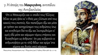 γ. Η άποψη του Μακρυγιάννη, αντιπάλου
της Αντιβασιλείας
Ότι οι Μπαυαρέζοι και οι οπαδοί τους Έλληνες
θέλαν να μας φάνε κι’ ο Θεός μας γλύτωσε από τους
κακούς τους σκοπούς. Και πασκίζαμεν έξω και μέσα
με τρόπον και κατηχούσαμεν τους ανθρώπους ίσως
και κινηθούμεν διά τα έξω και λευτερωθούμεν κ’
εμείς εδώ μέσα και κάμωμεν νόμους στέρεους και
διοικηθούμεν ως άνθρωποι˙ ότι μας κυβερνούν οι
ανθρωποφάγοι με το «έτζι θέλω» και κρίμα ’στα
αίματα και θυσίες οπού κάμαμεν.
Μακρυγιάννης, Απομνημονεύματα, επιμ. Ι. Βλαχογιάννη (1907), Γιοβάνης, Αθήνα 1968, τόμ. 2, σ. 109.
 