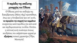 Η περίοδος της απόλυτης
μοναρχίας του Όθωνα
Ο Όθωνας μετά την ανάληψη της
διακυβέρνησης (Μάιος 1835) προσπάθησε,
όπως και η Αντιβασιλεία πριν απ’ αυτόν,
να περιορίσει την επιρροή των κομμάτων
ενισχύοντας κατά περιόδους ένα από αυτά
και περιθωριοποιώντας τα άλλα. Ωστόσο,
η πολιτική αυτή συνάντησε έντονες
αντιδράσεις που εκφράστηκαν αρχικά με
εξεγέρσεις τοπικού χαρακτήρα (Ύδρα,
Μεσσηνία).
 