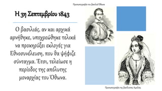 Ο βασιλιάς, αν και αρχικά
αρνήθηκε, υποχρεώθηκε τελικά
να προκηρύξει εκλογές για
Εθνοσυνέλευση, που θα ψήφιζε
σύνταγμα. Έτσι, τελείωσε η
περίοδος της απόλυτης
μοναρχίας του Όθωνα.
Προσωπογραφία της βασίλισσας Αμαλίας
Προσωπογραφία του βασιλιά Όθωνα
Η 3η Σεπτεμβρίου 1843
 