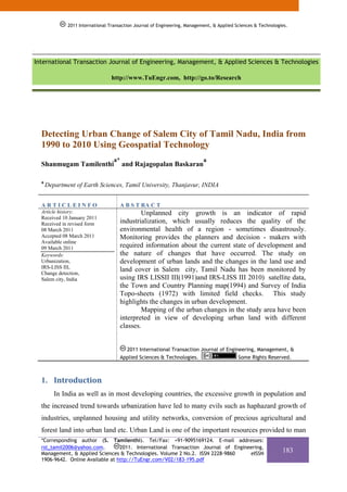 2011 International Transaction Journal of Engineering, Management, & Applied Sciences & Technologies.




`


    International Transaction Journal of Engineering, Management, & Applied Sciences & Technologies

                                      http://www.TuEngr.com, http://go.to/Research




      Detecting Urban Change of Salem City of Tamil Nadu, India from
      1990 to 2010 Using Geospatial Technology
                                       a*                                       a
      Shanmugam Tamilenthi                  and Rajagopalan Baskaran

      a
          Department of Earth Sciences, Tamil University, Thanjavur, INDIA


      ARTICLEINFO                         A B S T RA C T
      Article history:                            Unplanned city growth is an indicator of rapid
      Received 10 January 2011
      Received in revised form            industrialization, which usually reduces the quality of the
      08 March 2011                       environmental health of a region - sometimes disastrously.
      Accepted 08 March 2011              Monitoring provides the planners and decision - makers with
      Available online
      09 March 2011                       required information about the current state of development and
      Keywords:                           the nature of changes that have occurred. The study on
      Urbanization,                       development of urban lands and the changes in the land use and
      IRS-LISS III,
      Change detection,
                                          land cover in Salem city, Tamil Nadu has been monitored by
      Salem city, India                   using IRS LISSII III(1991)and IRS-LISS III 2010) satellite data,
                                          the Town and Country Planning map(1994) and Survey of India
                                          Topo-sheets (1972) with limited field checks. This study
                                          highlights the changes in urban development.
                                                  Mapping of the urban changes in the study area have been
                                          interpreted in view of developing urban land with different
                                          classes.


                                            2011 International Transaction Journal of Engineering, Management, &
                                          Applied Sciences & Technologies.                 Some Rights Reserved.



      1. Introduction 
             In India as well as in most developing countries, the excessive growth in population and
      the increased trend towards urbanization have led to many evils such as haphazard growth of
      industries, unplanned housing and utility networks, conversion of precious agricultural and
      forest land into urban land etc. Urban Land is one of the important resources provided to man
      *Corresponding author (S. Tamilenthi). Tel/Fax: +91-9095169124. E-mail addresses:
      rst_tamil2006@yahoo.com.        2011. International Transaction Journal of Engineering,
      Management, & Applied Sciences & Technologies. Volume 2 No.2. ISSN 2228-9860     eISSN
                                                                                                                    183
      1906-9642. Online Available at http://TuEngr.com/V02/183-195.pdf
 