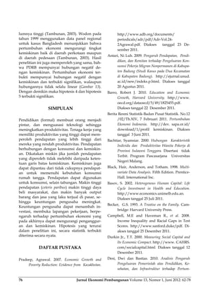 Jurnal Ekonomi Pembangunan Volume 13, Nomor 1, Juni 2012: 62-7876
lumnya tinggi (Tambunan, 2003). Wodon pada
tahun 1999 menggunakan data panel regional
untuk kasus Bangladesh menunjukkan bahwa
pertumbuhan ekonomi mengurangi tingkat
kemiskinan baik di daerah perkotaan maupun
di daerah pedesaan (Tambunan, 2003). Hasil
penelitian ini juga memperoleh yang sama, bah-
wa PDRB mempunyai hubungan negatif de-
ngan kemiskinan. Pertumbuhan ekonomi ter-
bukti mempunyai hubungan negatif dengan
kemiskinan dan terbukti signifikan, walaupun
hubungannya tidak selalu linear (Gambar 13).
Dengan demikin maka hipotesis 4 dan hipotesis
5 terbukti signifikan.
SIMPULAN
Pendidikan (formal) membuat orang menjadi
pintar, dan menguasasi teknologi sehingga
meningkatkan produktivitas. Tenaga kerja yang
memiliki produktivitas yang tinggi dapat mem-
peroleh pendapatan yang lebih tinggi dari
mereka yang rendah produktivitas. Pendapatan
berhubungan dengan konsumsi dan kemiskin-
an. Dikatakan miskin jika jumlah pendapatan
yang diperoleh tidak melebihi daripada keten-
tuan garis batas kemiskinan. Kemiskinan juga
dapat dipantau dari tidak cukupnya pendapat-
an untuk memenuhi kebutuhan konsumsi
rumah tangga. Pendapatan dapat digunakan
untuk konsumsi, selain tabungan. Makin tinggi
pendapatan (ceteris paribus) makin tinggi daya
beli masyarakat, dan makin banyak output
barang dan jasa yang laku terjual di pasar, se-
hingga keuntungan pengusaha meningkat.
Keuntungan pengusaha dapat menambah in-
vestasi, membuka lapangan pekerjaan, berpe-
ngaruh terhadap pertumbuhan ekonomi yang
pada akhirnya dapat mengurangi penganggur-
an dan kemiskinan. Hipotesis yang terurai
dalam penelitian ini, secara statistik terbukti
diterima secara nyata.
DAFTAR PUSTAKA
Pradeep, Agrawal. 2007. Economic Growth and
Poverty Reduction: Evidence from Kazakhstan.
http://www.adb.org/documents/
periodicals/adr/pdf/Adr-Vol.24-
2Agrawal.pdf. Diakses tanggal 23 De-
sember 2011.
Antari, Ni Luh. 2009. Pengaruh Pendapatan, Pendi-
dikan, dan Remitan terhadap Pengeluaran Kon-
sumsi Pekerja Migran Nonpermanen di Kabupa-
ten Badung (Studi Kasus pada Dua Kecamatan
di Kabupaten Badung). http://ejurnal.unud.
ac.id/new/indeks.p.html. Diakses tanggal
20 Agustus 2011.
Barro, Robert J. 2010. Education and Economic
Growth, Harvard University. http://www.
oecd.org/dataoecd/5/49/1825455.pdf.
Diakses tanggal 22 Desember 2011.
Berita Resmi Statistik-Badan Pusat Statistik. No.12
/02/Th.XIV, 7 Februari 2011. Pertumbuhan
Ekonomi Indonesia. http://dev. sapa.or.id/
download/1/profil kemiskinan. Diakses
tanggal 3 Juni 2011.
Bachtiar, Syamsiar. 2000. Hubungan Karakteristik
Individu dan Produktivitas Wanita Pekerja di
Provinsi Sulawesi Tenggara. Disertasi tidak
Terbit. Program Pascasarjana Universitas
Negeri Malang.
Black, Hair, Anderson, and Totham. 1998. Multi-
variate Data Analysis. Fifth Edition. Prentice-
Hall. International Inc.
Basov, S. 2002. Heterogenous Human Capital: Life
Cycle Investment in Health and Education.
http://www.economics.unimelb.edu.an.
Diakses tanggal 25 Juli 2011.
Becker, G.S. 1993. A Treatise on the Family. Cam-
bridge: Harvard University Press.
Campbell, M.E and Haveman R., et al. 2008.
Income Inequality and Racial Gaps in Test
Scores. http://www.sanford.duke/pdf. Di-
akses tanggal 25 Desember 2011.
Durkin Jr., T.T. 2000. Measuring Social Capital and
Its Economic Compact. http://www. CAHRS.
com/socialcapital.html. Diakses tanggal 12
Desember 2011.
Desi, Dwi dan Bastias. 2010. Analisis Pengaruh
Pengeluaran Pemerintah atas Pendidikan, Ke-
sehatan, dan Infrastruktur terhadap Pertum-
 