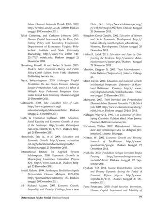 Determinan Faktor Sosial (Sirilius Seran) 77
buhan Ekonomi Indonesia Periode 1969- 2009.
http://eprints.undip. ac.id/ 22810/ Diakses
tanggal 19 Desember 2011.
Eckel Cathering, and Cathleen Johnson. 2003.
Human Capital Investment by the Poor: Cali-
brating Policy with Laboratory Experiments.
Departement of Economics Virginia Poly-
technic Institute and State University
Blacksburg. http://www.VA 24060. 540-
231-7707. eckelc.edu. Diakses tanggal 21
Desember 2011.
Ehrenberg Ronald. G and Robert S. Smith. 2003.
Modern Labor Economics-Theory and Public
Policy-Eighth Edition. New York: Electronic
Publishing Service Inc..
Fiyya, Setiyaningrum. 2005. Hubungan Tingkat
Pendidikan Ibu dan Status Ekonomi Keluarga
dengan Pertumbuhan Anak, umur 2-5 tahun di
Wilayah Kerja Puskesmas Bangetayu Keca-
matan Genuk Kota Semarang. Diakses tanggal
20 Desember 2011.
Gatswacth. 2003. Take Education Out of Gats.
http://www.gatswatch.org/
educationoutgats/statement.html. Diakses
tanggal 21 Desember 2011
Gylfi, & Tholfodur Gylfason. 2003. Education,
Social Equality and Economic Growth: A view
of the Landscape. http://cesifo. Oxfordjour
nals.org/content/49/4/557/. Diakses tang-
gal 20 Desember 2011.
Hanushele, Eric A., et al. 2008. Education and
Economic Growth. http://www. education
ext.org/educationandeconomicgrowth/.
Diakses tanggal 23 Desember 2011.
International Istitute for Applied System
Schlossplatz. 2008. Economic Growth in
Developing Countries: Education Proves
Key. http://www.iiasa.ac.at. Diakses tang-
gal 23 Desember 2011.
Ismail, Rahma. 1998. Sumbangan Pendidikan Kepada
Pertumbuhan Ekonomi Malaysia, 1970-1996
http://journalarticle.ukm.my/ 133. Diakses
tanggal 20 Desember 2011.
Jr.H Richard Adams. 2003. Economic Growth,
Inequality, and Poverty: Findings from a new
Data Set. http://www.ideasrespec.org/
p/wbk/wbrwps/2927.htm. Diakses tanggal
20 Desember 2011.
Kingdom Geeta Gandhi. 2002. Education of Women
and Socio Ecoonomic Development. http://
bahai-Library.com/kingdom_educationa_
Women_ Development. Diakses tanggal 20
Desember 2011.
Helen F, Ladd. 2011. Education and Poverty: Con-
fronting the Evidence. http://sanford. duke.
edu/research/papers.pdf/Diakses tanggal
21 Desember 2011.
Mankiw, Gregory N. 2003. Teori Makroekonomi -
Edisi Kelima (Terjemahan). Jakarta: Erlang-
ga.
Mitch David. 2010. Education and Economi Growth
in Historical Prespective. University of Mary-
land Baltimore Country. http:// www.
encyclopedia/article/mitch.educatio. Diak-
ses tanggal 23 Desember 2011.
Mubyarto. 2003. Teori Investasi dan Pertumbuhan
Ekonomi dalam Ekonomi Pancasila. Th.II- No.4
Juli, 2003 http://www.ekonomi rakyat.org/
edisi_16/ar. Diakses tanggal 20 Juli 2011.
Nafziger, Wayne E. 1997. The Economics of Deve-
loping Countries. Edition third. New Jersey:
Prentice-Hall International, Inc.
Nicholson, Walter. 2002. Mikroekonomi Interme-
diate dan Aplikasinya-Edisi ke delapan (ter-
jemahan). Jakarta: Erlangga.
Norton, W. 2002. Economic Growth and Poverty:
Insearch of Trickledown. http://www.
questia.com/google. Diakses tanggal 19
Desember 2011.
Nurkolis. 2002. Pendidikan Sebagai Investasi Jangka
Panjang. http://re-searchengines.com/
nurkolis5.html. Diakses tanggal 22 Sep-
tember 2011.
Oyekate T.O. 2011. Income Redistribution Growth
and Poverty Dynamic during the Period of
Economic Reform Nigeria. http://www.
inpindia.In/411/. Diakses tanggal 20 De-
sember 2011.
Panu Poutvaara. 2005. Social Security Inventives,
Human Capital Investment and Mobility of
 