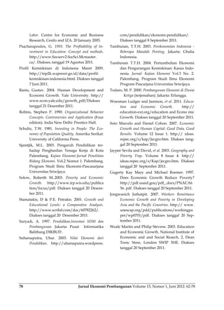 Jurnal Ekonomi Pembangunan Volume 13, Nomor 1, Juni 2012: 62-7878
Labor. Centre for Economic and Business
Research, Cesifo and IZA. 20 January 2005.
Psacharapoulos, G. 1993. The Profitability of In-
vestment in Education: Concept and methods.
http://www.Socserv2.SocSci.Mcmaster.
ca/. Diakses, tanggal 19 Agustus 2011.
Profil Kemiskinan di Indonesia Maret 2009.
http://tnp2k.wapresri.go.id/data/profil-
kemiskinan-indonesia.html. Diakses tanggal
7 Juni 2011.
Ranis, Gustav. 2004. Human Development and
Economi Growth. Yale University. http://
www.econ.yale.edu/growth_pdf/Diakses
tanggal 21 Desember 2011.
Robins, Stephen P. 1990. Organizational Behavior
Concepts. Controversies and Application (Four
edition). India New Delhi: Prentice Hall.
Schultz, T.W. 1981. Investing in People: The Eco-
nomic of Population Quality. Amerika Serikat:
University of California Press.
Sjamtjik, M.L. 2003. Pengaruh Pendidikan ter-
hadap Penghasilan Tenaga Kerja di Kota
Palembang. Kajian Ekonomi-Jurnal Penelitian
Bidang Ekonomi. Vol.2 Nomor 1. Palembang.
Program Studi Ilmu Ekonomi-Pascasarjana
Universitas Sriwijaya.
Solow, Roberth M..2003. Poverty and Economic
Growth. http://www.irp.wis.edu/publica
tion/focus/pdf. Diakses tanggal 20 Desem-
ber 2011.
Stamatakis, D & P.E. Petrakis. 2001. Growth and
Educational Levels: a Comparative Analysis.
http://www.scribd.com/doc/60782262/.
Diakses tanggal 20 Desember 2011.
Suryadi, A. 1997. Pendidikan,Investasi SDM dan
Pembangunan. Jakarta: Pusat Informatika
Balitbang DIKBUD .
Suharsaputra, Uhar. 2003. Nilai Ekonomi dari
Pendidikan. http://uharsaputra.wordpress.
com/pendidikan/ekonomi-pendidikan/.
Diakses tanggal 8 September 2011.
Tambunan, T.T.H. 2003. Perekonomian Indonesia -
Beberapa Masalah Penting. Jakarta: Ghalia
Indonesia.
Tambunan T.T.H. 2004. Pertumbuhan Ekonomi
dan Pengurangan Kemiskinan: Kasus Indo-
nesia. Jurnal: Kajian Ekonomi Vol.3 No. 2.
Palembang. Program Studi Ilmu Ekonomi
Program Pascarjana Universitas Sriwijaya.
Todaro, M. P. 2000. Pembangunan Ekonomi di Dunia
Ketiga (terjemahan). Jakarta: Erlangga.
Woesman Ludger and Jamison, et al. 2011. Educa-
tion and Economic Growth. http://
education-ext.org/education and Econo mic
Growth. Diakses tanggal 20 September 2011.
Soto Marcelo and Daniel Cohon. 2007. Economic
Growth and Human Capital: Good Data, Good
Results. Volume 12 Issue 1. http:// ideas.
repec.org/s/kap/Jecgro.htm. Diakses tang-
gal 20 September 2011.
Jaypee Sevila and David, et al. 2003. Geography and
Poverty Trap. Volume 8 Issue 4. http://
ideas.repec.org/s/Kap/jecgro.htm. Diakses
tanggal 20 September 2011.
Gugerty Kay Mary and Michael Roemer. 1997.
Does Economic Growth Reduce Poverty?
http://pdf.usaid.gou/pdf_.docs/PNACA6
56. pdf. Diakses tanggal 20 September 2011.
Jongwanich Juthatpit. 2007. Workers Remittance
Economic Growth and Poverty in Developing
Asia and the Pacific Countries. http:// www.
unescap.org/pdd/publications/workingpa
per/wp0701/pdf. Diakses tanggal 20 Sep-
tember 2011.
Weale Martin and Philip Stevens. 2003. Education
and Economic Growth. National Institute of
Economic and and Social Reaech, 2, Dean
Trenc Stree, London SWIP 3HE. Diakses
tanggal 20 September 2011.
 