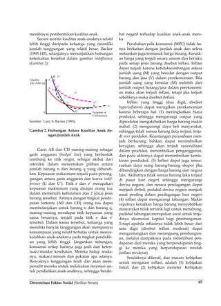 Determinan Faktor Sosial (Sirilius Seran) 65
membiayai pembentukan kualitas anak.
Secara teoritis kualitas anak-anaknya relatif
lebih tinggi daripada keluarga yang memiliki
jumlah tanggungan yang relatif besar. Backer
(1993:147), selanjutnya menunjukkan hubungan
keterkaitan tersebut dalam gambar indiffirence
(Gambar 2).
Sumber: Gary S. Backer (1993),
Gambar 2. Hubungan Antara Kualitas Anak de-
ngan Jumlah Anak
Garis AB dan CD masing-masing sebagai
garis anggaran (budget line) yang berbentuk
cembung ke titik origin, sebagai akibat dari
interaksi dalam menentukan pilihan antara
jumlah barang n dan barang q yang dibutuh-
kan. Kepuasan maksimum terjadi pada persing-
gungan antara garis anggaran dan kurva indif-
ference (U dan U’). Titik e dan e’ merupakan
kepuasan maksimum yang dicapai orang tua
dalam memenuhi kebutuhan atas 2 (dua) jenis
barang tersebut. Artinya dengan tingkat penda-
patan tertentu (AB dan CD) orang tua dapat
membelanjakan untuk barang n dan barang q,
masing-masing mendapat titik kepuasan yang
sama besarnya, terjadi pada titik e dan e'
tersebut. Dalam kasus tersebut, keluarga yang
memiliki banyak tanggungan akan mempunyai
kemampuan yang relatif terbatas untuk menye-
kolahkan anak-anaknya pada tingkat pendidik-
an yang lebih tinggi. Jangankan tabungan,
konsumsi setiap harinya juga jauh dari keten-
tuan/standar kesehatan. Mereka hidup seada-
nya, makan/minum dan pakaian apa adanya.
Banyaknya tanggungan telah dan akan mem-
persulit mereka untuk melakukan investasi un-
tuk pendidikan anak-anaknya, sehingga beraki-
bat negatif terhadap kualitas anak-anak mere-
ka.
Perubahan pola konsumsi (MPC) tidak ha-
nya berkaitan dengan jumlah anak dan selera
melainkan juga termasuk harga barang. Kenaik-
an harga yang terjadi secara umum dan berlaku
pada setiap jenis barang disebut inflasi. Inflasi
dapat terjadi karena ketidakseimbangan antara
jumlah uang (M) yang beredar dengan output
barang dan jasa (V) dalam perekonomian. Bila
jumlah uang yang beredar (M) melebih dari
jumlah output barang/jasa dalam perekonomi-
an maka akan terjadi inflasi, tetapi jika terjadi
sebaliknya maka disebut deflasi.
Inflasi yang tinggi (dua digit, disebut
hyperinflation) dapat merugikan perekonomian
karena beberapa hal: (1) meningkatkan biaya
produksi, sehingga mengurangi output yang
diproduksi mengakibatkan harga barang makin
mahal. (2) mengurangi daya beli masyarakat,
sehingga tidak semua barang laku terjual, terja-
di over produksi. Keuntungan perusahaan men-
jadi berkurang bahkan dapat menimbulkan
kerugian, sehingga akan terjadi rasionalisasi
dalam produksi, menimbulkan pengangguran,
dan pada akhirnya dapat menimbulkan kemis-
kinan penduduk. (3) Inflasi dapat juga menu-
runkan daya saing barang-barang ekspor jika
dibandingkan dengan harga barang dari negara
lain. Akibatnya tidak semua barang laku terjual
di pasar luar negeri sehingga mengurangi
devisa negara, dan neraca perdagangan dapat
menjadi defisit, padahal devisa negara menjadi
amat penting dalam perdagangan luar negeri
(4) inflasi dapat mengurangi tabungan. Makin
cepatnya kenaikan harga barang menyebabkan
masyarakat tidak tertarik lagi untuk menabung,
padahal tabungan merupakan awal untuk terja-
dinya akumulasi kapital bagi pembangunan.
Tetapi apabila inflasinya tidak lebih besar dari
satu digit (disebut inflasi moderat) dapat
menguntungkan dan merangsang pembangun-
an, melalui dampaknya pada redistribusi pen-
dapatan dari mereka yang berpendapatan ting-
gi ke mereka yang berpendapatan rendah
(inflasi moderat).
Setidaknya dikenal, dua macam kebijakan
untuk mengatasi inflasi, adalah (1) kebijakan
fiskal, dan (2) kebijakan moneter. Kebijakan
 
