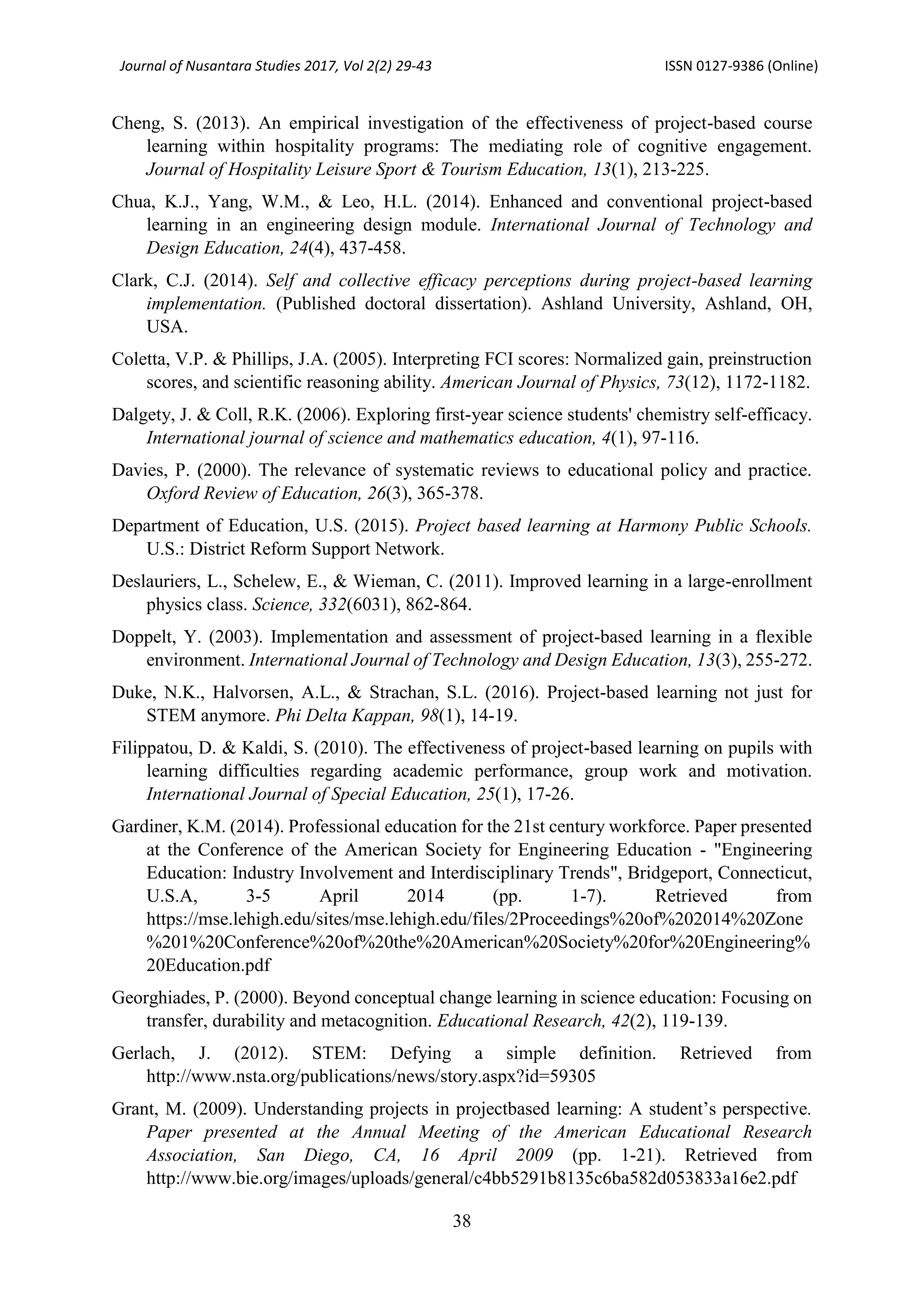 Journal of Nusantara Studies 2017, Vol 2(2) 29-43 ISSN 0127-9386 (Online)
38
Cheng, S. (2013). An empirical investigation of the effectiveness of project-based course
learning within hospitality programs: The mediating role of cognitive engagement.
Journal of Hospitality Leisure Sport & Tourism Education, 13(1), 213-225.
Chua, K.J., Yang, W.M., & Leo, H.L. (2014). Enhanced and conventional project-based
learning in an engineering design module. International Journal of Technology and
Design Education, 24(4), 437-458.
Clark, C.J. (2014). Self and collective efficacy perceptions during project-based learning
implementation. (Published doctoral dissertation). Ashland University, Ashland, OH,
USA.
Coletta, V.P. & Phillips, J.A. (2005). Interpreting FCI scores: Normalized gain, preinstruction
scores, and scientific reasoning ability. American Journal of Physics, 73(12), 1172-1182.
Dalgety, J. & Coll, R.K. (2006). Exploring first-year science students' chemistry self-efficacy.
International journal of science and mathematics education, 4(1), 97-116.
Davies, P. (2000). The relevance of systematic reviews to educational policy and practice.
Oxford Review of Education, 26(3), 365-378.
Department of Education, U.S. (2015). Project based learning at Harmony Public Schools.
U.S.: District Reform Support Network.
Deslauriers, L., Schelew, E., & Wieman, C. (2011). Improved learning in a large-enrollment
physics class. Science, 332(6031), 862-864.
Doppelt, Y. (2003). Implementation and assessment of project-based learning in a flexible
environment. International Journal of Technology and Design Education, 13(3), 255-272.
Duke, N.K., Halvorsen, A.L., & Strachan, S.L. (2016). Project-based learning not just for
STEM anymore. Phi Delta Kappan, 98(1), 14-19.
Filippatou, D. & Kaldi, S. (2010). The effectiveness of project-based learning on pupils with
learning difficulties regarding academic performance, group work and motivation.
International Journal of Special Education, 25(1), 17-26.
Gardiner, K.M. (2014). Professional education for the 21st century workforce. Paper presented
at the Conference of the American Society for Engineering Education - "Engineering
Education: Industry Involvement and Interdisciplinary Trends", Bridgeport, Connecticut,
U.S.A, 3-5 April 2014 (pp. 1-7). Retrieved from
https://mse.lehigh.edu/sites/mse.lehigh.edu/files/2Proceedings%20of%202014%20Zone
%201%20Conference%20of%20the%20American%20Society%20for%20Engineering%
20Education.pdf
Georghiades, P. (2000). Beyond conceptual change learning in science education: Focusing on
transfer, durability and metacognition. Educational Research, 42(2), 119-139.
Gerlach, J. (2012). STEM: Defying a simple definition. Retrieved from
http://www.nsta.org/publications/news/story.aspx?id=59305
Grant, M. (2009). Understanding projects in projectbased learning: A student’s perspective.
Paper presented at the Annual Meeting of the American Educational Research
Association, San Diego, CA, 16 April 2009 (pp. 1-21). Retrieved from
http://www.bie.org/images/uploads/general/c4bb5291b8135c6ba582d053833a16e2.pdf
 